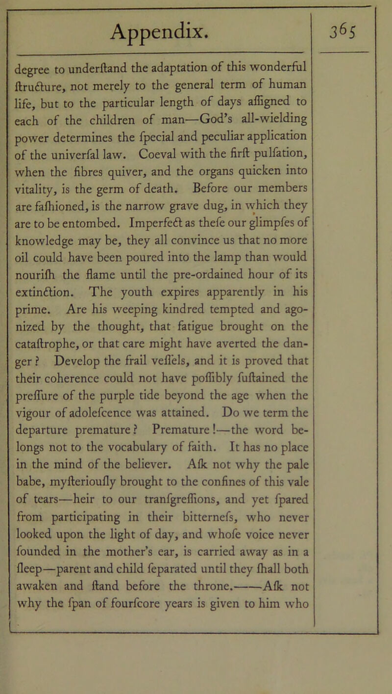 degree to underftand the adaptation of this wonderful ftru&ure, not merely to the general term of human life, but to the particular length of days affigned to each of the children of man—God’s all-wielding power determines the fpecial and peculiar application of the univerfal law. Coeval with the firft pulfation, when the fibres quiver, and the organs quicken into vitality, is the germ of death. Before our members are fafhioned, is the narrow grave dug, in which they are to be entombed. Imperfect as thefe our glimpfes of knowledge may be, they all convince us that no more oil could have been poured into the lamp than would nourilh the flame until the pre-ordained hour of its extinction. The youth expires apparently in his prime. Are his weeping kindred tempted and ago- nized by the thought, that fatigue brought on the cataftrophe, or that care might have averted the dan- ger ? Develop the frail veflels, and it is proved that their coherence could not have poflibly fuftained the preflure of the purple tide beyond the age when the vigour of adolefcence was attained. Do we term the departure premature ? Premature !—the word be- longs not to the vocabulary of faith. It has no place in the mind of the believer. Aik not why the pale babe, myfterioufly brought to the confines of this vale of tears—heir to our tranfgreflions, and yet fpared from participating in their bitternefs, who never looked upon the light of day, and whofe voice never founded in the mother’s ear, is carried away as in a fleep—parent and child feparated until they lhall both awaken and Hand before the throne. Aik not why the fpan of fourfcore years is given to him who L