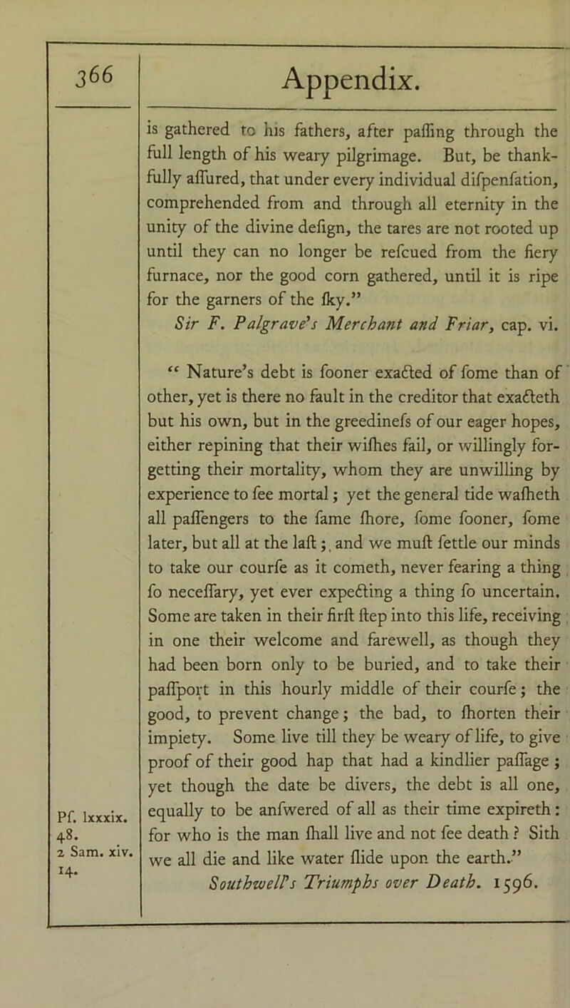 Pf. lxxxix. 48. 2 Sam. xiv. H- is gathered to his fathers, after paffing through the full length of his weary pilgrimage. But, be thank- fully allured, that under every individual difpenfation, comprehended from and through all eternity in the unity of the divine defign, the tares are not rooted up until they can no longer be refcued from the fiery furnace, nor the good corn gathered, until it is ripe for the garners of the Iky.” Sir F. Pa/grave's Merchant and Friar, cap. vi. “ Nature’s debt is fooner exacted of fome than of other, yet is there no fault in the creditor that exafleth but his own, but in the greedinefs of our eager hopes, either repining that their wilhes fail, or willingly for- getting their mortality, whom they are unwilling by experience to fee mortal; yet the general tide walheth all paffengers to the fame Ihore, fome fooner, fome later, but all at the lafb; and we mull fettle our minds to take our courfe as it cometh, never fearing a thing fo necelfary, yet ever expe&ing a thing fo uncertain. Some are taken in their firft ftep into this life, receiving in one their welcome and farewell, as though they had been born only to be buried, and to take their paffport in this hourly middle of their courfe; the good, to prevent change; the bad, to Ihorten their impiety. Some live till they be weary of life, to give proof of their good hap that had a kindlier pafiage ; yet though the date be divers, the debt is all one, equally to be anfwered of all as their time expireth: for who is the man lhall live and not fee death ? Sith we all die and like water Hide upon the earth.” Southwell's Triumphs over Death. 1596.