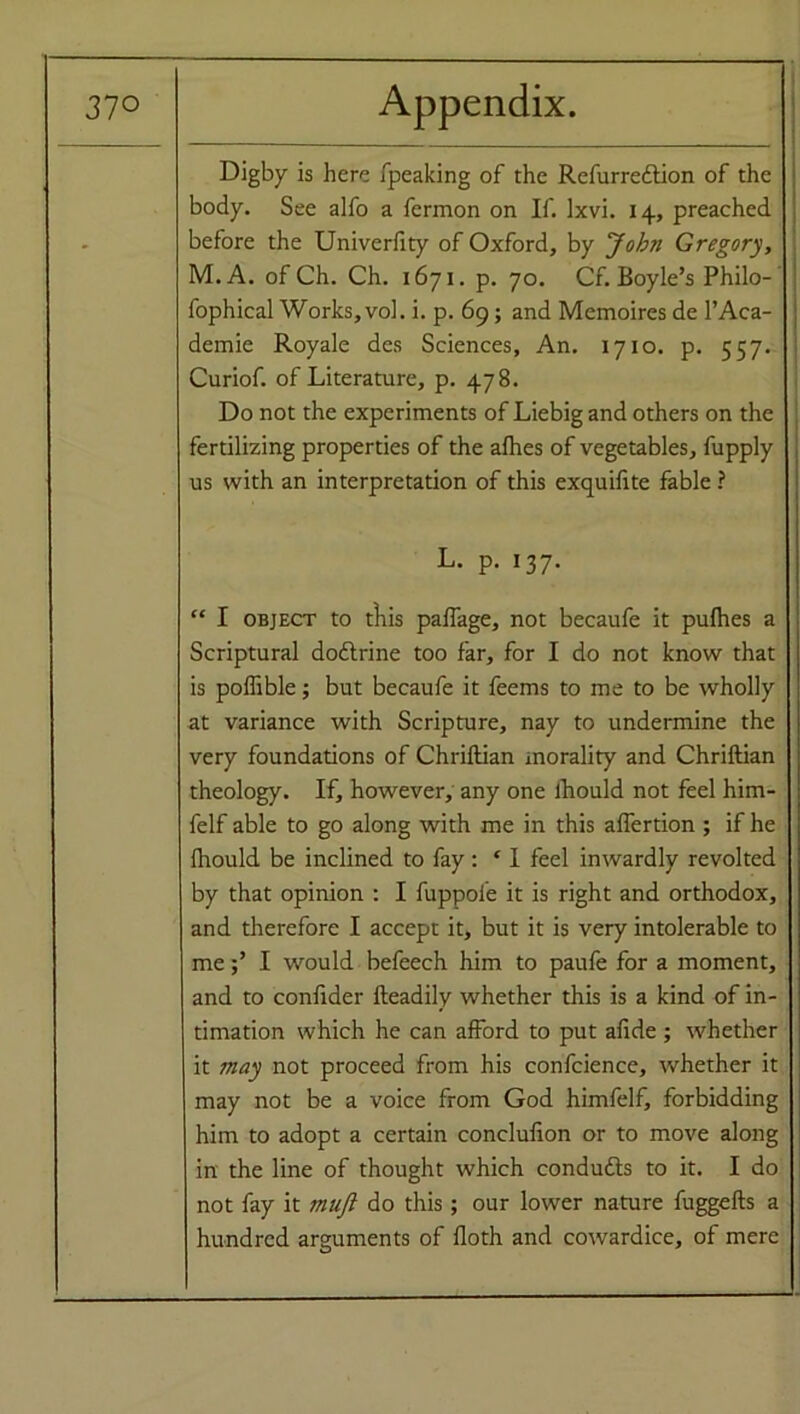 Digby is here fpeaking of the Refurredlion of the body. See alfo a fermon on If. lxvi. 14, preached before the Univerfity of Oxford, by John Gregory, M. A. of Ch. Ch. 1671. p. 70. Cf. Boyle’s Philo- fophieal Works, vol. i. p. 69; and Memoires de l’Aca- demie Royale des Sciences, An. 1710. p. 557. Curiof. of Literature, p. 478. Do not the experiments of Liebig and others on the fertilizing properties of the alhes of vegetables, fupply us with an interpretation of this exquifite fable ? L. p. 137. “ I object to tliis palfage, not becaufe it pulhes a Scriptural dodtrine too far, for I do not know that is poffible; but becaufe it feems to me to be wholly at variance with Scripture, nay to undermine the very foundations of Chriflian morality and Chriftian theology. If, however, any one lhould not feel him- felf able to go along with me in this affertion ; if he lhould be inclined to fay : f I feel inwardly revolted by that opinion : I fuppole it is right and orthodox, and therefore I accept it, but it is very intolerable to meI would befeech him to paufe for a moment, and to confider Readily whether this is a kind of in- timation which he can afford to put afide ; whether it may not proceed from his confcience, whether it may not be a voice from God himfelf, forbidding him to adopt a certain conclulion or to move along in the line of thought which condudls to it. I do not fay it muji do this; our lower nature fuggefts a hundred arguments of floth and cowardice, of mere