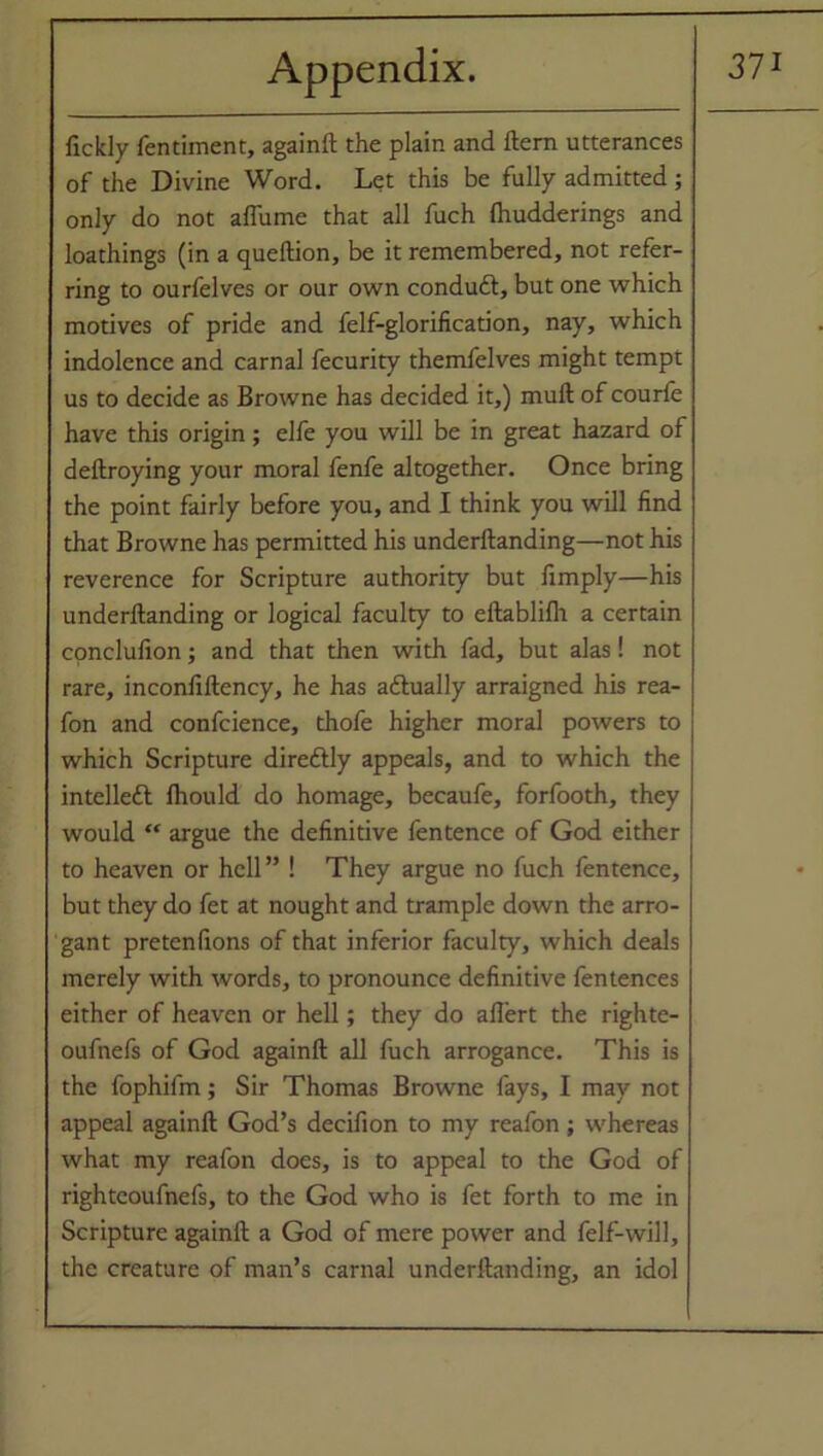 fickly fentiment, againft the plain and Item utterances of the Divine Word. Let this be fully admitted; only do not aflume that all fuch Ihudderings and loathings (in a queftion, be it remembered, not refer- ring to ourfelves or our own conduft, but one which motives of pride and felf-glorification, nay, which indolence and carnal fecurity themfelves might tempt us to decide as Browne has decided it,) mull of courfe have this origin; elfe you will be in great hazard of deftroying your moral fenfe altogether. Once bring the point fairly before you, and I think you will find that Browne has permitted his underftanding—not his reverence for Scripture authority but limply—his underftanding or logical faculty to eftablilh a certain conclufion; and that then with fad, but alas! not rare, inconfiftency, he has a&ually arraigned his rea- fon and confcience, thofe higher moral powers to which Scripture direftly appeals, and to which the intelleft fhould do homage, becaufe, forfooth, they would “ argue the definitive fentence of God either to heaven or hell” ! They argue no fuch fentence, but they do fet at nought and trample down the arro- gant pretenfions of that inferior faculty, which deals merely with words, to pronounce definitive fentences either of heaven or hell; they do aflert the righte- oufnefs of God againft all fuch arrogance. This is the fophifm; Sir Thomas Browne fays, I may not appeal againft God’s decifion to my reafon; whereas what my reafon does, is to appeal to the God of righteoufnefs, to the God who is fet forth to me in Scripture againft a God of mere power and felf-will, the creature of man’s carnal underftanding, an idol