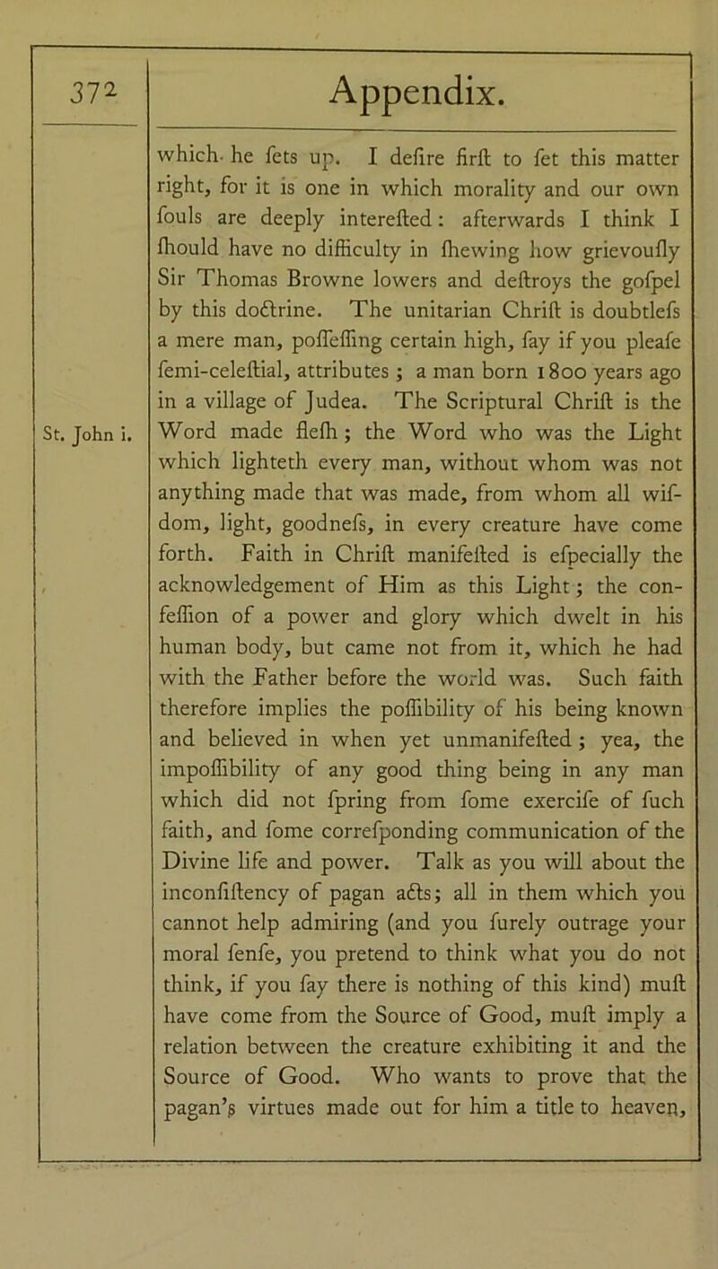St. John i. which- he fets up. I defire firft to fet this matter right, for it is one in which morality and our own fouls are deeply interefted: afterwards I think I Ihould have no difficulty in fitewing how grievoufly Sir Thomas Browne lowers and deftroys the golpel by this doftrine. The Unitarian Chrift is doubtlefs a mere man, pofieffing certain high, fay if you pleafe femi-celeftial, attributes; a man born 1800 years ago in a village of Judea. The Scriptural Chrift is the Word made fleffi; the Word who was the Light which lighteth every man, without whom was not anything made that was made, from whom all wif- dom, light, goodnefs, in every creature have come forth. Faith in Chrift manifefted is efpecially the acknowledgement of Him as this Light; the con- feffion of a power and glory which dwelt in his human body, but came not from it, which he had with the Father before the world was. Such faith therefore implies the poffibility of his being known and believed in when yet unmanifefted; yea, the impoffibility of any good thing being in any man which did not fpring from fome exercife of fuch faith, and fome correfponding communication of the Divine life and power. Talk as you will about the inconfiftency of pagan adls; all in them which you cannot help admiring (and you furely outrage your moral fenfe, you pretend to think what you do not think, if you fay there is nothing of this kind) muft have come from the Source of Good, muft imply a relation between the creature exhibiting it and the Source of Good. Who wants to prove that the pagan’.s virtues made out for him a title to heaven.