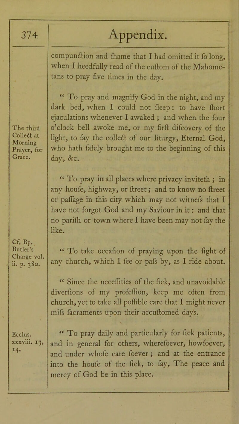 compundlion and fhame that I had omitted it To long, when I heedfully read of the cuftom of the Mahome- tans to pray five times in the day. The third Colledt at Morning Prayer, for Grace. “ To pray and magnify God in the night, and my dark bed, when I could not fleep: to have fhort ejaculations whenever I awaked ; and when the four o’clock bell awoke me, or my firlt difcovery of the light, to fay the colled! of our liturgy. Eternal God, who hath fafely brought me to the beginning of this day, &c. “To pray in all places where privacy inviteth ; in any houfe, highway, or ftreet; and to know no ftreet or paffage in this city which may not witnefs that I have not forgot God and my Saviour in it: and that no parifh or town where I have been may not fay the like. Cf. Bp. Butler’s Charge vol. ii. p. 380. “To take occafion of praying upon the fight of any church, which I fee or pafs by, as I ride about. “ Since the neceffities of the fick, and unavoidable diverfions of my profeffion, keep me often from church, yet to take all poffible care that I might never mil's facraments upon their accuftomed days. Ecclus. xxxviii. 13, 14. “ To pray daily and particularly for fick patients, and in general for others, wherefoever, howfoever, and under whofe care foever; and at the entrance into the houfe of the fick, to fay. The peace and mercy of God be in this place.