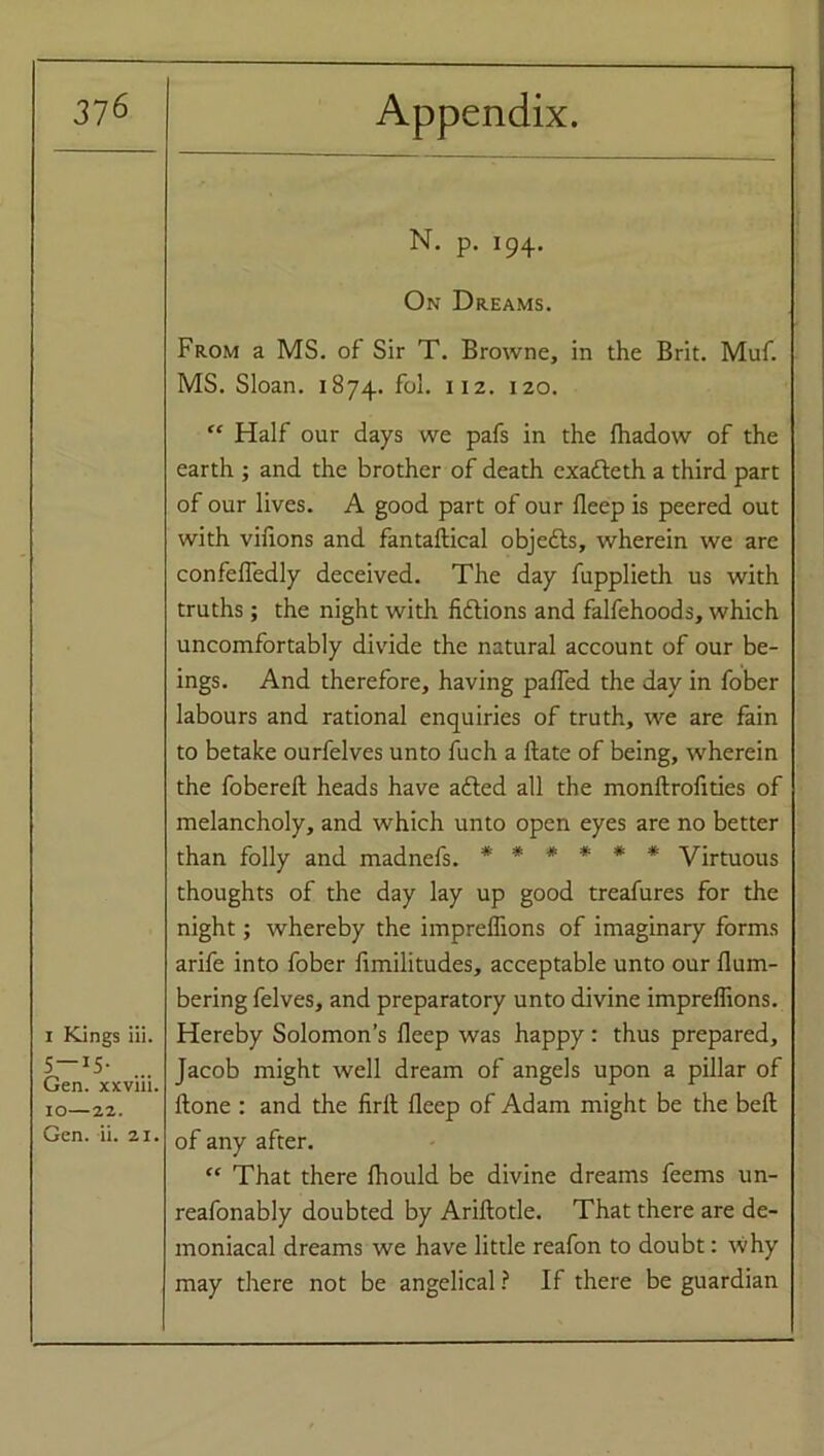 i Kings iii. 5 I5- Gen. xxviii. IO—22. Gen. ii. 21. N. p. 194. On Dreams. From a MS. of Sir T. Browne, in the Brit. Muf. MS. Sloan. 1874. fol. 112. 120. “ Half our days we pafs in the fhadow of the earth ; and the brother of death exatteth a third part of our lives. A good part of our Beep is peered out with virions and fantaflical objects, wherein we are confefledly deceived. The day fupplieth us with truths; the night with fiflions and falfehoods, which uncomfortably divide the natural account of our be- ings. And therefore, having palled the day in fober labours and rational enquiries of truth, we are fain to betake ourfelves unto fuch a Bate of being, wherein the foberefl heads have a died all the monftrofities of melancholy, and which unto open eyes are no better than folly and madnefs. ****** Virtuous thoughts of the day lay up good treafures for the night; whereby the imprelhons of imaginary forms arife into fober fimilitudes, acceptable unto our num- bering felves, and preparatory unto divine impreffions. Hereby Solomon’s fleep was happy: thus prepared, Jacob might well dream of angels upon a pillar of Bone : and the firB fleep of Adam might be the befl of any after. “ That there fliould be divine dreams feems un- reafonably doubted by Ariflotle. That there are de- moniacal dreams we have little reafon to doubt: why may there not be angelical ? If there be guardian