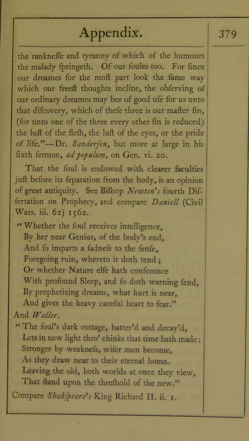 the ranknefle and tyranny of which of the humours the malady fpringeth. Of our foules too. For fince our dreames for the molt part look the fame way which our freeft thoughts incline, the obferving of our ordinary dreames may bee of good ufe for us unto that difcovery, which of thefe three is our mailer lin, (for unto one of the three every other fin is reduced) the lull of the flelh, the lull of the eyes, or the pride of life.”—Dr. Sanderfon, but more at large in his fixth fermon, adpopulum, on Gen. vi. 20. That the foul is endowed with clearer faculties juft before its feparation from the body, is an opinion of great antiquity. See Bilhop Newton's fourth Dif- fertation on Prophecy, and compare Daniell (Civil Wars. iii. 62) 1562. “ Whether the foul receives intelligence. By her near Genius, of the body’s end. And fo imparts a fadnefs to the fenfe. Foregoing ruin, whereto it doth tend ; Or whether Nature elfe hath conference With profound Sleep, and fo doth warning fend. By prophetizing dreams, what hurt is near. And gives the heavy careful heart to fear.” And Waller. “ The foul’s dark cottage, batter’d and decay’d. Lets in new light thro’ chinks that time hath made: Stronger by weaknefs, wifer men become. As they draw near to their eternal home. Leaving the old, both worlds at once they view. That Hand upon the threlhold of the new.” Compare Sbakfpeare's King Richard II. ii. 1.