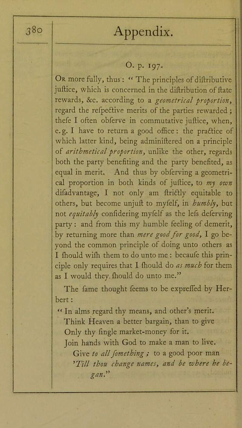 0. p. 197. Or more fully, thus : “ The principles of diftributive juftice, which is concerned in the diftribution of ftate rewards, &c. according to a geometrical proportion, regard the refpeftive merits of the parties rewarded; thefe I often obferve in commutative juftice, when, e. g. I have to return a good office: the praflice of which latter kind, being adminiftered on a principle of arithmetical proportion, unlike the other, regards both the party benefiting and the party benefited, as equal in merit. And thus by obferving a geometri- cal proportion in both kinds of juftice, to my own difadvantage, I not only am ftridtly equitable to others, but become unjuft to myfelf, in humbly, but not equitably confidering myfelf as the lefs deferving party: and from this my humble feeling of demerit, by returning more than mere good for good, I go be- yond the common principle of doing unto others as I fhould wifh them to do unto me : becaufe this prin- ciple only requires that I fhould do as much for them as I would they, fhould do unto me.” The fame thought feems to be expreffed by Her- bert : “ In alms regard thy means, and other’s merit. Think Heaven a better bargain, than to give Only thy fingle market-money for it. Join hands with God to make a man to live. Give to all fomething ; to a good poor man ’Till thou change names, and be where he be- gan.”