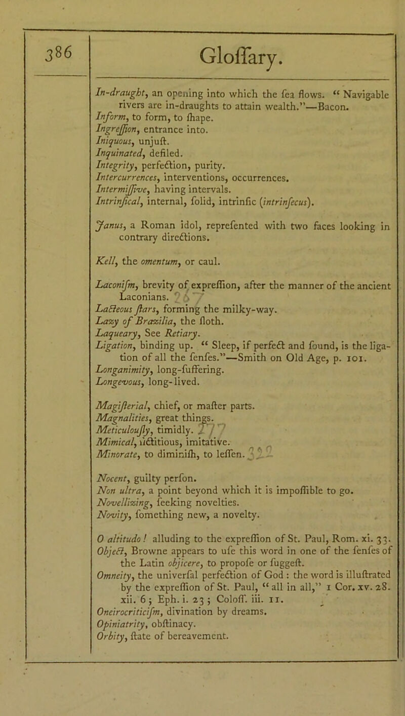 In-draught, an opening into which the fea flows. “ Navigable rivers are in-draughts to attain wealth.”—Bacon. Inform, to form, to fhape. Ingrejfion, entrance into. Iniquous, unjuft. Inquinated, defiled. Integrity, perfection, purity. Intercurrences, interventions, occurrences. Intermifive, having intervals. Intrinfical, internal, folid, intrinfic (intrinfecus). Janus, a Roman idol, reprefented with two faces looking in contrary directions. Kell, the omentum, or caul. Laconifm, brevity of expreflion, after the manner of the ancient Laconians. ' LaEleous Jlars, forming the milky-way. Lazy of Brasilia, the floth. Laqueary, See Retiary. Ligation, binding up. “ Sleep, if perfeCt and found, is the liga- tion of all the fenfes.”—Smith on Old Age, p. ioi. Longanimity, long-fuffering. Longevous, long-lived. Magiferial, chief, or matter parts. Magnalities, great things. Meticuloufy, timidly, j j Mimical, fictitious, imitative. Minorate, to diminifh, to leflen. Nocent, guilty perfon. Non ultra, a point beyond which it is impoflible to go. Novellizing, feeking novelties. Novity, fomething new, a novelty. 0 altitudo! alluding to the expreflion of St. Paul, Rom. xi. 33. Object, Browne appears to ufe this word in one of the fenfes of the Latin objicere, to propofe or fuggeft. Omneity, the univerfal perfection of God : the word is illuftrated by the expreflion of St. Paul, “all in all,” 1 Cor. xv. 28. xii. 6 ; Eph. i. 23 ; Colofli iii. n. Oncirocriticifm, divination by dreams. Opiniatrity, obftinacy. Orbity, ftate of bereavement.