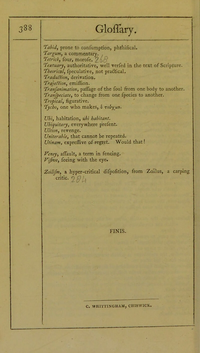 - Tabid, prone to confumption, phthifical. Targum, a commentary. , Tetrick, four, morofe. 9 \ '■ Textuary, authoritative, well verfed in the text of Scripture. Theorical, fpeculative, not practical. Traduction, derivation. Traje&ion, emiffion. Tranfanimation, pafiage of the foul from one body to another. Tranfpeciate, to change from one fpecies to another. Tropical, figurative. Tycho, one who makes, i> teu-^luv. Ubi, habitation, ubi habitant. Ubiquitary, everywhere prefent. Ultion, revenge. Uniterable, that cannot be repeated. Utinam, exprefiive of regret. Would that! Veney, afiault, a term in fencing. Vifyve, feeing with the eye. - Zoilifm, a hyper-critical difpofition, from Zoi’lus, a carping critic. 2#^ * FINIS. C. WHITTING HAM, CHISWICK.