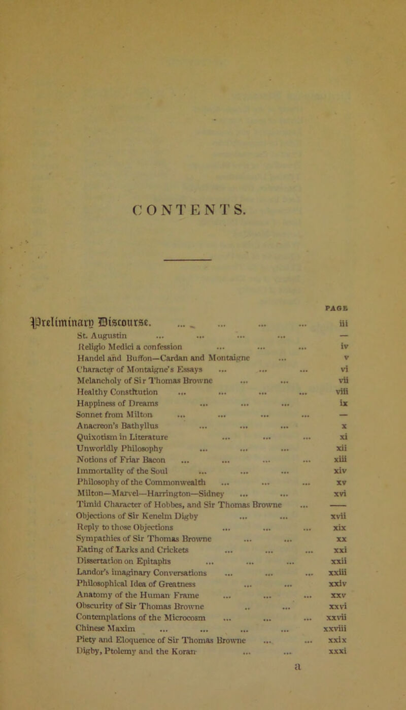 C O N T E N T S. PAGE ^Prelimtnain Biscourst. ... ill St. Augustin ... — Religio Medici a confession ... iv Handel and Buffon—-Cardan and Montaigne ... V Character of Montaigne’s Essays vi Melancholy of Sir Thomas Browne vii Healthy Constitution ... viii Happiness of Dreams ... ix Sonnet from Milton . — Anacreon’s Bathyllus X Quixotism in Literature .. xi Unworldly Philosophy ... xii Notions of Friar Bacon .. xiii Immortality of the Soul xiv Philosophy of the Commonwealth . XV Milton—Marvel—Harrington—Sidney xvi Timid Character of Hobbes, and Sir Thomas Browne — Objections of Sir Kenelm Digby ... xvii Reply to those Objections .. xix Sympathies of Sir Thomas Browne XX Eating of Larks and Crickets ... ... xxi Dissertation on Epitaphs xxii Landor’s imaginary Conversations ... ... xxiii Philosophical Idea of Greatness ... xxiv Anatomy of the Human Frame .. ... XXV Obscurity of Sir Thomas Browne ... xx vi Contemplations of the Microcosm .. ... xx vii Chinese Maxim ... ... ... xxviii Piety and Eloquence of Sir Thomas Browne ... xxix l %by, Ptolemy and the Koran a xxxi