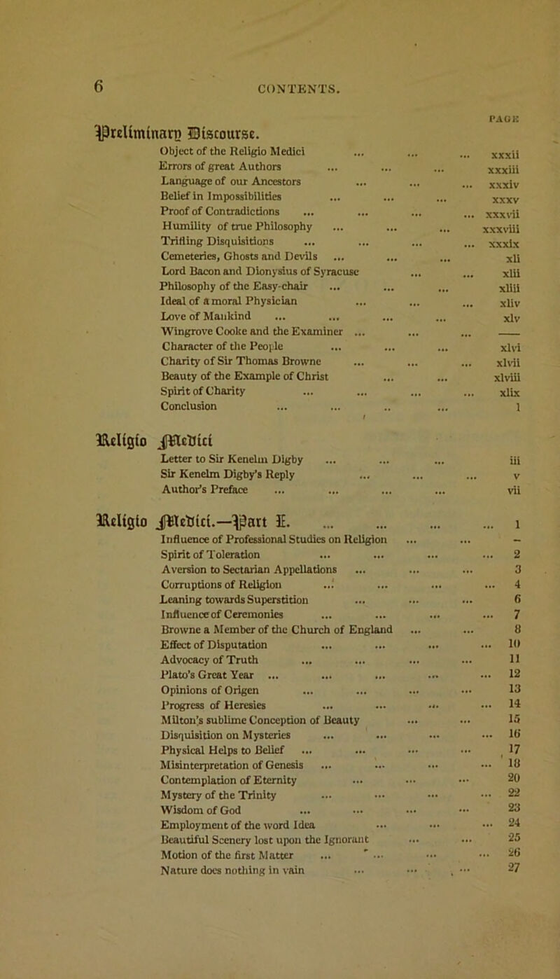 '^reUminan) discourse. Object of the Religio Medici Errors of great Authors Language of our Ancestors Belief in Impossibilities Proof of Contradictions Humility of true Philosophy Trifling Disquisitions Cemeteries, Ghosts and Devils Lord Bacon and Dionysius of Syracuse Philosophy of the Easy-chair Ideal of amoral Physician Love of Mankind ... ... Wingrove Cooke and the Examiner ... Character of the People Charity of Sir Thomas Browne Beauty of the Example of Christ Spirit of Charity Conclusion i Ulcligfo Jtlcttut Letter to Sir Kenelin Digby Sir Kenelm Digby’s Reply Author’s Preface PAGE xxxii xxxiii xxxiv xxxv xxx ui xxxviii xxxix xli xlii xliii xliv xlv xlvi xlvii xlviii xlix 1 iii v vii HUItgio JWctttct.—^part IE. Influence of Professional Studies on Religion Spirit of Toleration Aversion to Sectarian Appellations Corruptions of Religion ... Leaning towards Superstition Influenccof Ceremonies Browne a Member of the Church of England Effect of Disputation ... ... Advocacy of Truth ... ... Plato’s Great Year ... ... ... Opinions of Origen Progress of Heresies ... Milton’s sublime Conception of Beauty Disquisition on Mysteries Physical Helps to Belief Misinterpretation of Genesis ... Contemplation of Eternity Mystery of the Trinity Wisdom of God Employment of the word Idea Beautiful Scenery lost upon the Ignorant Motion of the first Matter ... Nature does nothing in vain 1 2 3 4 6 7 8 If) 11 12 13 14 15 lb’ 17 ’ 18 20 22 23 24 25 26 27