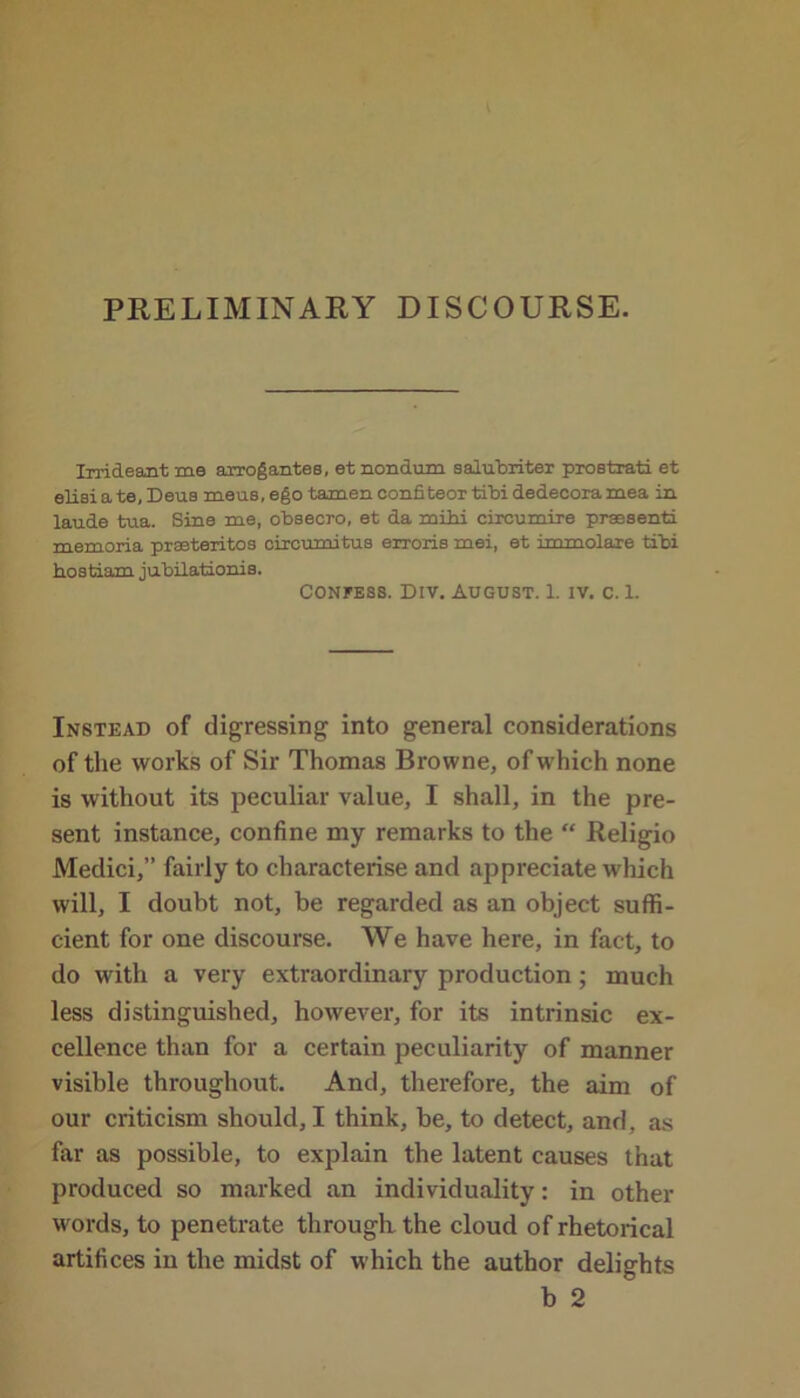 PRELIMINARY DISCOURSE. Irrideant me arrog antes, et nondum salubriter prostrati et elisi a te, Deus meus, ego tamen confiteor tibi dedecora mea in laude tua. Sine me, obsecro, et da mihi circumire prassenti memoria praeteritos circumitus erroris mei, et immolaxe tibi bostiam jubilationis. Confess. Div. August. 1. iv. c. 1. Instead of digressing into general considerations of the works of Sir Thomas Browne, of which none is without its peculiar value, I shall, in the pre- sent instance, confine my remarks to the “ Religio Medici,” fairly to characterise and appreciate which will, I doubt not, be regarded as an object suffi- cient for one discourse. We have here, in fact, to do with a very extraordinary production; much less distinguished, however, for its intrinsic ex- cellence than for a certain peculiarity of manner visible throughout. And, therefore, the aim of our criticism should, I think, be, to detect, and, as far as possible, to explain the latent causes that produced so marked an individuality: in other words, to penetrate through the cloud of rhetorical artifices in the midst of which the author delights b 2