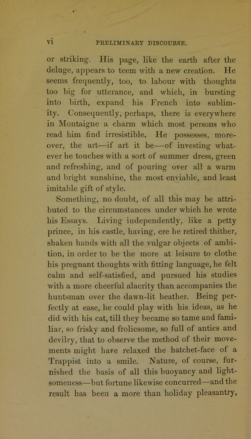 or striking. His page, like the earth after the deluge, appears to teem with a new creation. He seems frequently, too, to labour with thoughts too big for utterance, and which, in bursting into birth, expand his French into sublim- ity. Consequently, perhaps, there is everywhere in Montaigne a charm which most persons who read him find irresistible. He possesses, more- over, the art—if art it be—of investing what- ever he touches with a sort of summer dress, green and refreshing, and of pouring over all a warm and bright sunshine, the most enviable, and least imitable gift of style. Something, no doubt, of all this may be attri- buted to the circumstances under which he wrote his Essays. Living independently, like a petty prince, in his castle, having, ere he retired thither, shaken hands with all the vulgar objects of ambi- tion, in order to be the more at leisure to clothe his pregnant thoughts with fitting language, he felt calm and self-satisfied, and pursued his studies with a more cheerful alacrity than accompanies the huntsman over the dawn-lit heather. Being per- fectly at ease, he could play with his ideas, as he did with his cat, till they became so tame and fami- liar, so frisky and frolicsome, so full of antics and devilry, that to observe the method of their move- ments might have relaxed the hatchet-face of a Trappist into a smile. Nature, of course, fur- nished the basis of all this buoyancy and light- someness—but fortune likewise concurred—and the result has been a more than holiday pleasantry.