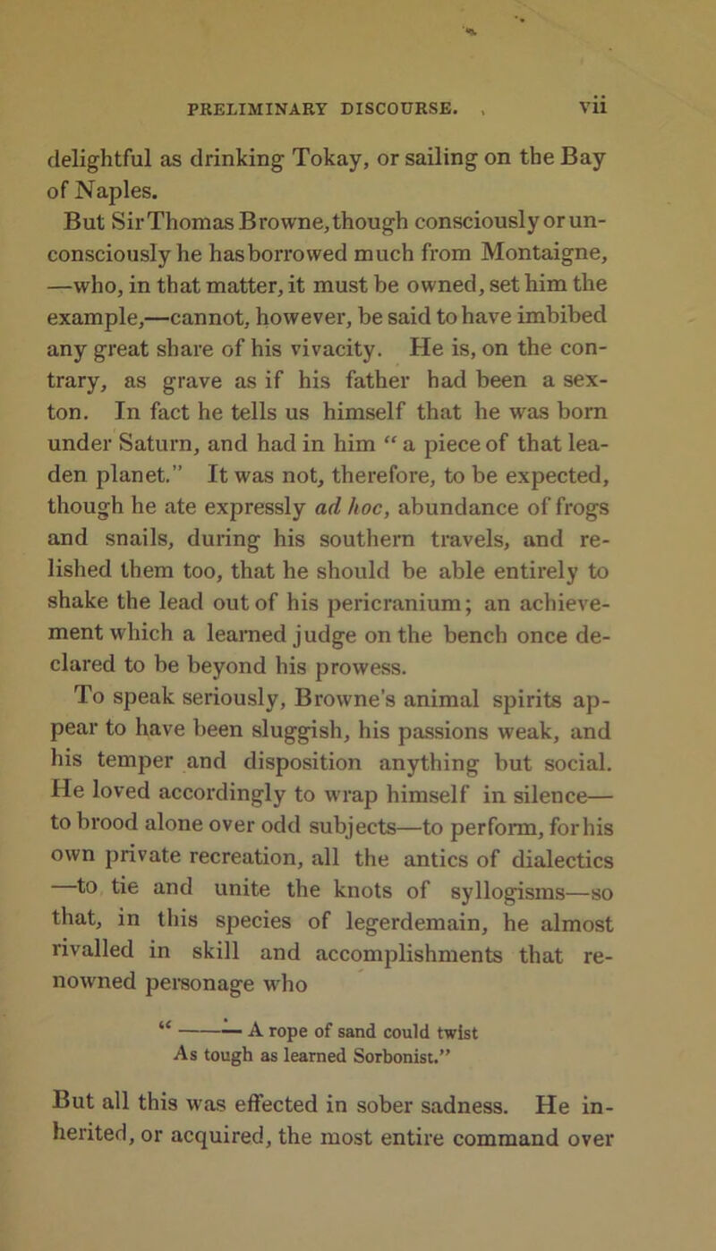 delightful as drinking Tokay, or sailing on the Bay of Naples. But SirThomas Browne, though consciously or un- consciously he has borrowed much from Montaigne, —who, in that matter, it must be owned, set him the example,—cannot, however, be said to have imbibed any great share of his vivacity. He is, on the con- trary, as grave as if his father had been a sex- ton. In fact he tells us himself that he was born under Saturn, and had in him “ a piece of that lea- den planet.” It was not, therefore, to be expected, though he ate expressly ad hoc, abundance of frogs and snails, during his southern travels, and re- lished them too, that he should be able entirely to shake the lead out of his pericranium; an achieve- ment which a learned judge on the bench once de- clared to be beyond his prowess. To speak seriously, Browne’s animal spirits ap- pear to have been sluggish, his passions weak, and his temper and disposition anything but social. He loved accordingly to wrap himself in silence— to brood alone over odd subjects—to perform, for his own private recreation, all the antics of dialectics to tie and unite the knots of syllogisms—so that, in this species of legerdemain, he almost rivalled in skill and accomplishments that re- now'ned personage who “ A rope of sand could twist As tough as learned Sorbonist.” But all this was effected in sober sadness. He in- herited, or acquired, the most entire command over