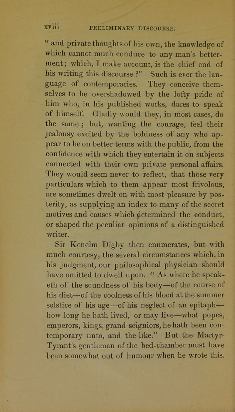 “ and private thoughts of his own, the knowledge of which cannot much conduce to any man’s better- ment; which, I make account, is the chief end of his writing this discourse ?” Such is ever the lan- guage of contemporaries. They conceive them- selves to be oversliadow'ed by the lofty pride of him who, in his published works, dares to speak of himself. Gladly would they, in most cases, do the same ; but, wanting the courage, feel their jealousy excited by the boldness of any who ap- pear to be on better terms with the public, from the confidence with which they entertain it on subjects connected with their own private personal affairs. They would seem never to reflect, that those very particulars which to them appear most frivolous, are sometimes dwelt on with most pleasure by pos- terity, as supplying an index to many of the secret motives and causes which determined the conduct, or shaped the peculiar opinions of a distinguished writer. Sir Ken elm Digby then enumerates, but with much courtesy, the several circumstances which, in his judgment, our philosophical physician should have omitted to dwell upon. “ As where he speak- eth of the soundness of his body—of the course of his diet—of the coolness of his blood at the summer solstice of his age—of his neglect of an epitaph— how long he hath lived, or may live—what popes, emperors, kings, grand seigniors, he hath been con- temporary unto, and the like.” But the Martyr- Tyrant’s gentleman of the bed-chamber must have been somewhat out of humour when he wrote this.