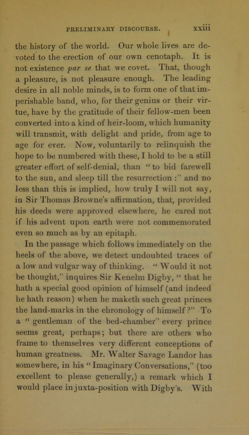 the history of the world. Our whole lives are de- voted to the erection of our own cenotaph. It is not existence par se that we covet. That, though a pleasure, is not pleasure enough. The leading desire in all noble minds, is to form one of that im- perishable band, who, for their genius or their vir- tue, have by the gratitude of their fellow-men been converted into a kind of heir-loom, which humanity will transmit, with delight and pride, from age to age for ever. Now, voluntarily to relinquish the hope to be numbered with these, I hold to be a still greater effort of self-denial, than “ to bid farewell to the sun, and sleep till the resurrection and no less than this is implied, how truly I will not say, in Sir Thomas Browne’s affirmation, that, provided his deeds were approved elsewhere, he cared not if his advent upon earth were not commemorated even so much as by an epitaph. In the passage which follows immediately on the heels of the above, we detect undoubted traces of a low and vulgar way of thinking. “ Would it not be thought,” inquires Sir Kenelm Digby, “ that he hath a special good opinion of himself (and indeed he hath reason) when he maketh such great princes the land-marks in the chronology of himself ?” To a “ gentleman of the bed-chamber” every prince seems great, perhaps; but there are others who frame to themselves very different conceptions of human greatness. Mr. Walter Savage Landor has somewhere, in his “ Imaginary Conversations,” (too excellent to please generally,) a remark which I would place in juxta-position with Digby’s. With