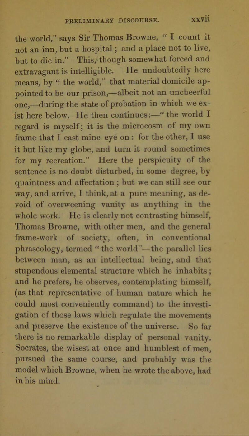 the world,” says Sir Thomas Browne, “ I count it not an inn, but a hospital; and a place not to live, but to die in.” This, though somewhat forced and extravagant is intelligible. He undoubtedly here means, by “ the world,” that material domicile ap- pointed to be our prison,—albeit not an uncheerful one,—during the state of probation in which we ex- ist here below. He then continues:—“the world I regard is myself; it is the microcosm of my own frame that I cast mine eye on : for the other, I use it but like my globe, and turn it round sometimes for my recreation.” Here the perspicuity of the sentence is no doubt disturbed, in some degree, by quaintness and affectation ; but we can still see our way, and arrive, I think, at a pure meaning, as de- void of overweening vanity as anything in the whole work. He is clearly not contrasting himself, Thomas Browne, with other men, and the general frame-work of society, often, in conventional phraseology, termed “ the world”—the parallel lies between man, as an intellectual being, and that stupendous elemental structure which he inhabits; and he prefers, he observes, contemplating himself, (as that representative of human nature which he could most conveniently command) to the investi- gation cf those laws which regulate the movements and preserve the existence of the universe. So far there is no remarkable display of personal vanity. Socrates, the wisest at once and humblest of men, pursued the same course, and probably was the model which Browne, when he wrote the above, had in his mind.