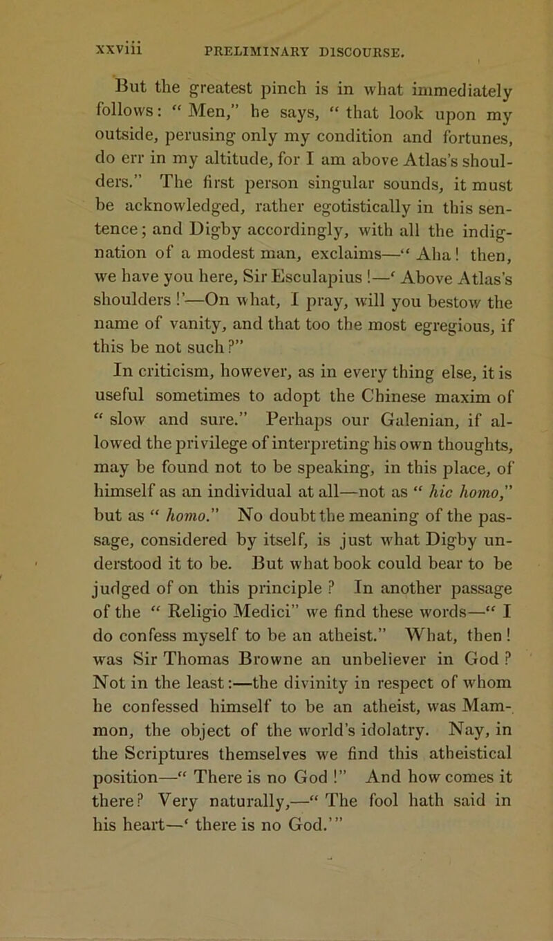 But the greatest pinch is in what immediately follows: “ Men,” he says, “ that look upon my outside, perusing only my condition and fortunes, do err in my altitude, for I am above Atlas’s shoul- ders.” The first person singular sounds, it must be acknowledged, rather egotistically in this sen- tence; and Bigby accordingly, with all the indig- nation of a modest man, exclaims—“ Aha ! then, we have you here, Sir Esculapius !—f Above Atlas’s shoulders !’—On what, I pray, will you bestow the name of vanity, and that too the most egregious, if this be not such ?” In criticism, however, as in every thing else, it is useful sometimes to adopt the Chinese maxim of “ slow and sure.” Perhaps our Galenian, if al- lowed the privilege of interpreting his own thoughts, may be found not to be speaking, in this place, of himself as an individual at all—not as “ hie homo,” but as “ homo. No doubt the meaning of the pas- sage, considered by itself, is just what Digby un- derstood it to be. But what book could bear to be judged of on this principle ? In another passage of the “ Religio Medici” we find these words—“ I do confess myself to be an atheist.” What, then ! was Sir Thomas Browne an unbeliever in God P Not in the least:—the divinity in respect of whom he confessed himself to be an atheist, was Mam- mon, the object of the world’s idolatry. Nay, in the Scriptures themselves we find this atheistical position—“ There is no God !” And how comes it there? Very naturally,—“ The fool hath said in his heart—‘ there is no God.’”