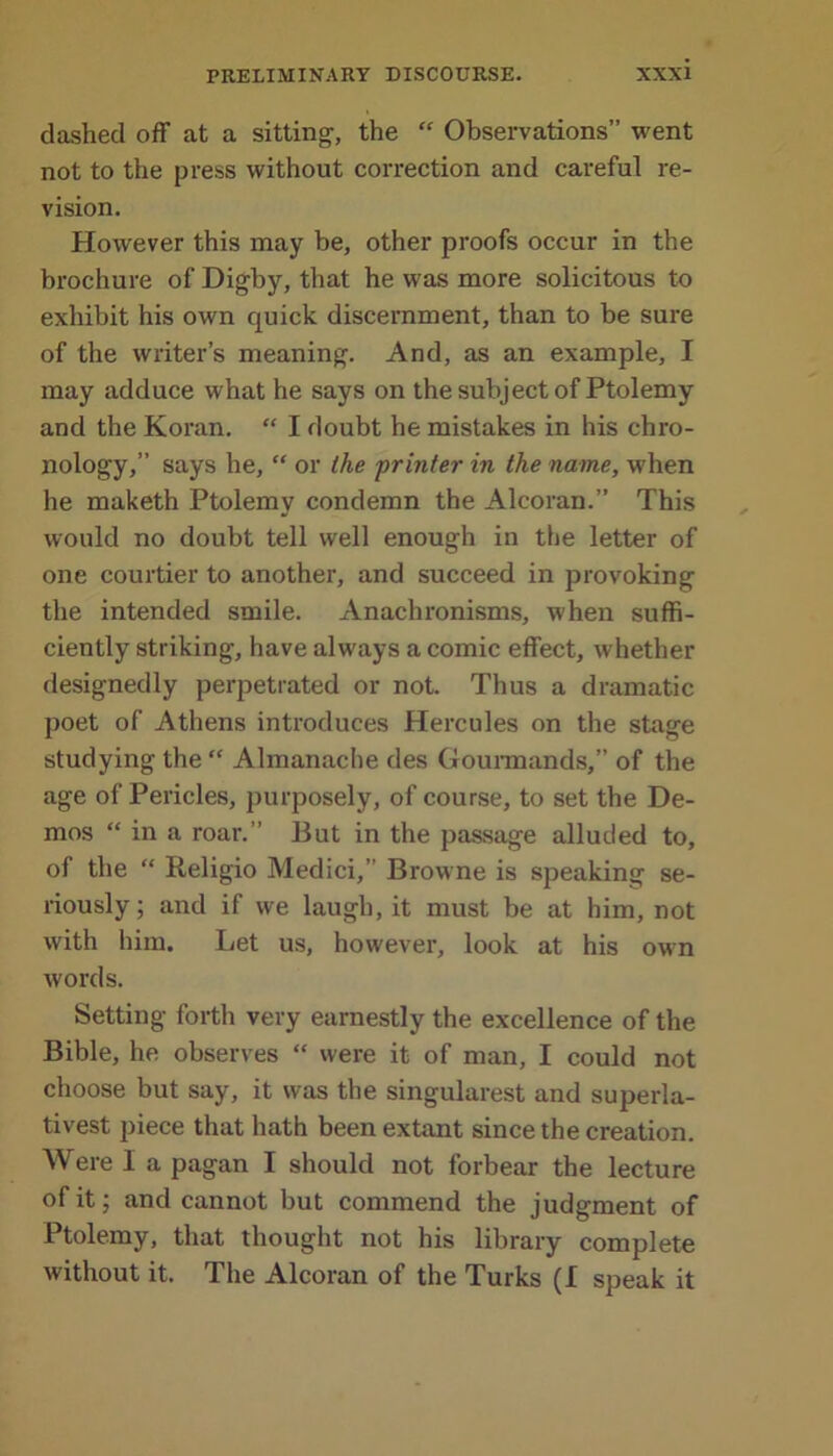 dashed off at a sitting-, the “ Observations” went not to the press without correction and careful re- vision. However this may be, other proofs occur in the brochure of Digby, that he was more solicitous to exhibit his own quick discernment, than to be sure of the writer’s meaning. And, as an example, I may adduce what he says on the subject of Ptolemy and the Koran. “ I doubt he mistakes in his chro- nology,” says he, “ or the 'printer in the name, when he maketh Ptolemy condemn the Alcoran.” This would no doubt tell well enough in the letter of one courtier to another, and succeed in provoking the intended smile. Anachronisms, when suffi- ciently striking, have always a comic effect, whether designedly perpetrated or not. Thus a dramatic poet of Athens introduces Plercules on the stage studying the “ Almanache des Gourmands,” of the age of Pericles, purposely, of course, to set the De- mos “ in a roar.” But in the passage alluded to, of the “ Religio Medici,” Browne is speaking se- riously; and if we laugh, it must be at him, not with him. Let us, however, look at his own words. Setting forth very earnestly the excellence of the Bible, he observes “ were it of man, I could not choose but say, it was the singularest and superla- tivest piece that hath been extant since the creation. Were I a pagan I should not forbear the lecture of it; and cannot but commend the judgment of Ptolemy, that thought not his library complete without it. The Alcoran of the Turks (f speak it