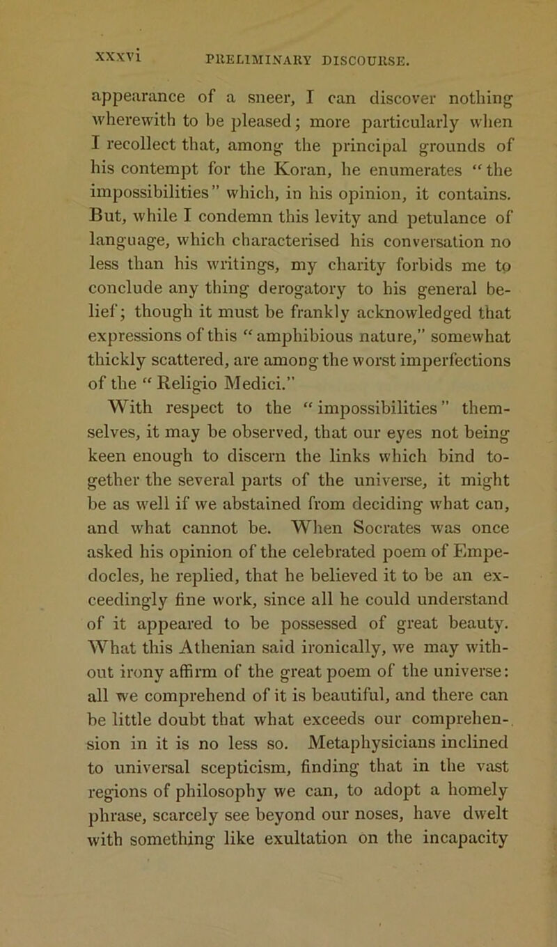 appearance of a sneer, I can discover nothing wherewith to be pleased; more particularly when I recollect that, among the principal grounds of his contempt for the Koran, he enumerates “ the impossibilities ” which, in his opinion, it contains. But, while I condemn this levity and petulance of language, which characterised his conversation no less than his writings, my charity forbids me to conclude any thing derogatory to his general be- lief; though it must be frankly acknowledged that expressions of this “amphibious nature,” somewhat thickly scattered, are among the worst imperfections of the “ Religio Medici.” With respect to the “ impossibilities ” them- selves, it may be observed, that our eyes not being keen enough to discern the links which bind to- gether the several parts of the universe, it might be as well if we abstained from deciding what can, and what cannot be. When Socrates was once asked his opinion of the celebrated poem of Empe- docles, he replied, that he believed it to be an ex- ceedingly tine work, since all he could understand of it apjieared to be possessed of great beauty. What this Athenian said ironically, we may with- out irony affirm of the great poem of the universe: all we comprehend of it is beautiful, and there can be little doubt that what exceeds our comprehen- sion in it is no less so. Metaphysicians inclined to universal scepticism, finding that in the vast regions of philosophy we can, to adopt a homely phrase, scarcely see beyond our noses, have dwelt with something like exultation on the incapacity