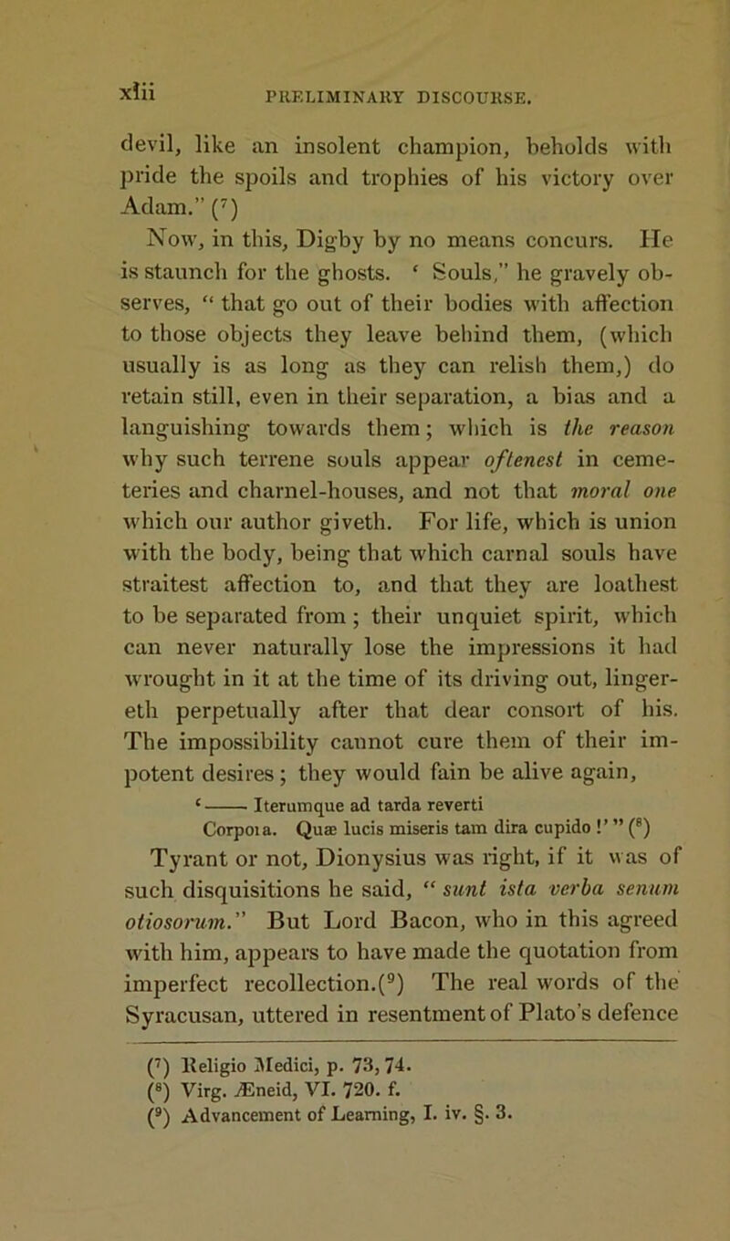 devil, like an insolent champion, beholds with pride the spoils and trophies of his victory over Adam.” (7) Now, in this, Digby by no means concurs. He is staunch for the ghosts. ‘ Souls,” he gravely ob- serves, “ that go out of their bodies with affection to those objects they leave behind them, (which usually is as long as they can relish them,) do retain still, even in their separation, a bias and a languishing towards them; which is the reason why such terrene souls appear oftenest in ceme- teries and charnel-houses, and not that moral one which our author giveth. For life, which is union with the body, being that which carnal souls have straitest affection to, and that they are loathest to be separated from ; their unquiet spirit, which can never naturally lose the impressions it had wrought in it at the time of its driving out, linger- eth perpetually after that dear consort of his. The impossibility cannot cure them of their im- potent desires; they would fain be alive again, ‘ Iterumque ad tarda reverti Corpota. Quae lucis miseris tam dira cupido !’ ” (8) Tyrant or not, Dionysius was right, if it was of such disquisitions he said, “ sunt ista verba senum otiosorum.” But Lord Bacon, who in this agreed with him, appears to have made the quotation from imperfect recollection.(9) The real words of the Syracusan, uttered in resentment of Plato’s defence (7) Keligio Medici, p. 73, 74. (s) Virg. yEneid, VI. 720. f. (9) Advancement of Learning, I. iv. §. 3.