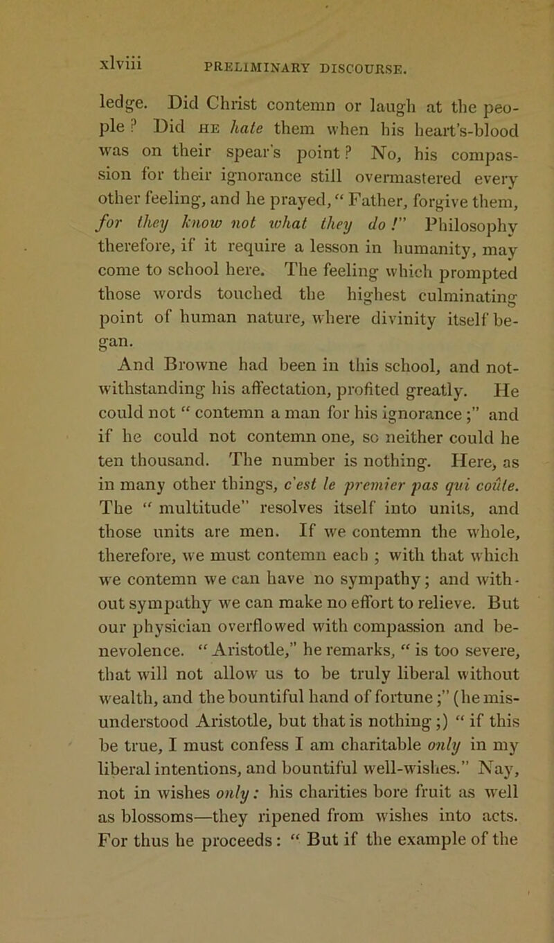 ledge. Did Christ contemn or laugh at the peo- ple ? Did he hate them when his heart’s-blood was on their spears point? No, his compas- sion for their ignorance still overmastered every other feeling, and he prayed, “ Father, forgive them, for they know not what they do /” Philosophy therefore, if it require a lesson in humanity, may come to school here. The feeling which prompted those words touched the highest culminating point of human nature, where divinity itself be- gan. And Browne had been in this school, and not- withstanding his affectation, profited greatly. He could not “ contemn a man for his ignoranceand if he could not contemn one, so neither could he ten thousand. The number is nothing. Here, as in many other things, c'est le premier pas qui coule. The “ multitude” resolves itself into units, and those units are men. If we contemn the whole, therefore, we must contemn each ; with that which we contemn we can have no sympathy; and with- out sympathy we can make no effort to relieve. But our physician overflowed with compassion and be- nevolence. “ Aristotle,” he remarks, “ is too severe, that will not allow us to be truly liberal without wealth, and the bountiful hand of fortune(he mis- understood Aristotle, but that is nothing;) “ if this be true, I must confess I am charitable only in my liberal intentions, and bountiful well-wishes.” Nay, not in wishes only: his charities bore fruit as well as blossoms—they ripened from wishes into acts. For thus he proceeds: “ But if the example of the