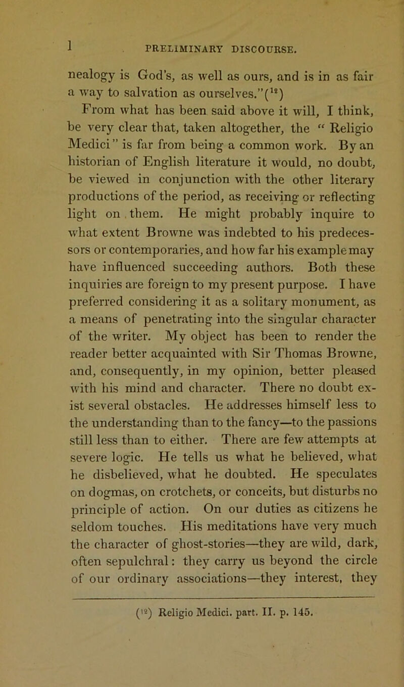 1 nealogy is God’s, as well as ours, and is in as fair a way to salvation as ourselves.”(ls) From what has been said above it will, I think, be very clear that, taken altogether, the “ Religio Medici” is far from being a common work. By an historian of English literature it would, no doubt, be viewed in conjunction with the other literary productions of the period, as receiving or reflecting light on them. He might probably inquire to what extent Browne was indebted to his predeces- sors or contemporaries, and how far his example may have influenced succeeding authors. Both these inquiries are foreign to my present purpose. I have preferred considering it as a solitary monument, as a means of penetrating into the singular character of the writer. My object has been to render the reader better acquainted with Sir Thomas Browne, and, consequently, in my opinion, better pleased with his mind and character. There no doubt ex- ist several obstacles. He addresses himself less to the understanding than to the fancy—to the passions still less than to either. There are few attempts at severe logic. He tells us what he believed, what he disbelieved, what he doubted. He speculates on dogmas, on crotchets, or conceits, but disturbs no principle of action. On our duties as citizens he seldom touches. His meditations have very much the character of ghost-stories—they are wild, dark, often sepulchral: they carry us beyond the circle of our ordinary associations—they interest, they