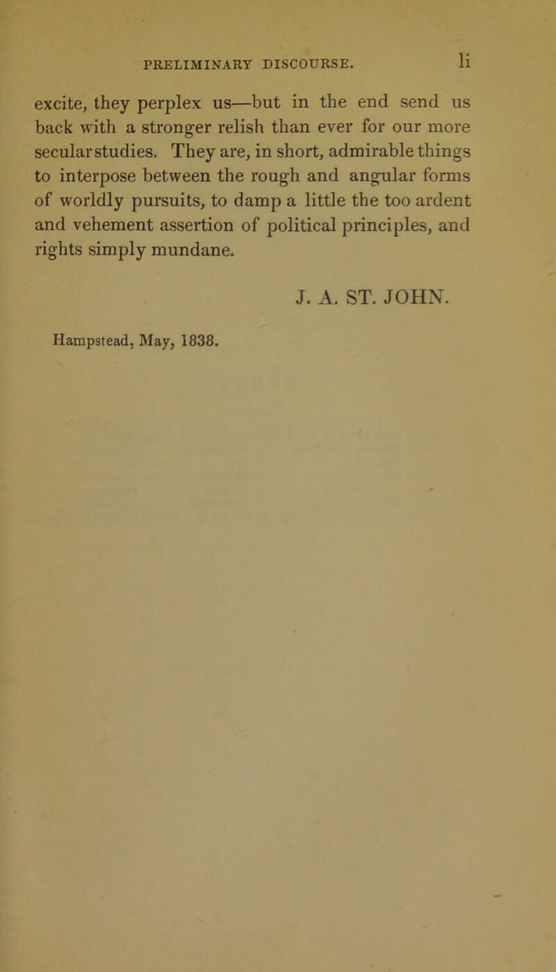 excite, they perplex us—but in the end send us back with a stronger relish than ever for our more secular studies. They are, in short, admirable things to interpose between the rough and angular forms of worldly pursuits, to damp a little the too ardent and vehement assertion of political principles, and rights simply mundane. J. A. ST. JOHN. Hampstead, May, 1838.