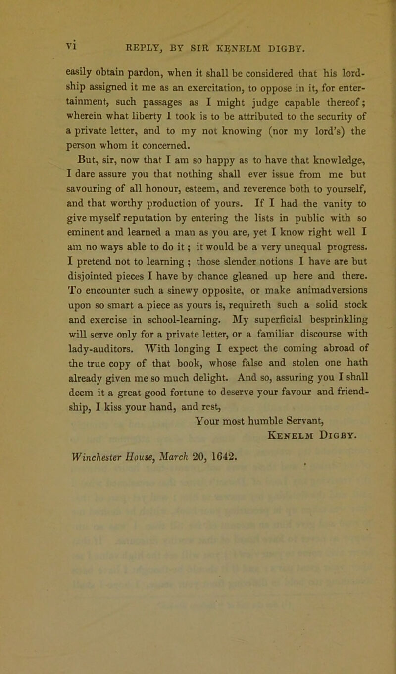 easily obtain pardon, when it shall be considered that his lord- ship assigned it me as an exercitation, to oppose in it, for enter- tainment, such passages as I might judge capable thereof; wherein what liberty I took is to be attributed to the security of a private letter, and to my not knowing (nor my lord’s) the person whom it concerned. But, sir, now that I am so happy as to have that knowledge, I dare assure you that nothing shall ever issue from me but savouring of all honour, esteem, and reverence both to yourself, and that worthy production of yours. If I had the vanity to give myself reputation by entering the lists in public with so eminent and learned a man as you are, yet I know right well I am no ways able to do it; it would be a very unequal progress. I pretend not to learning ; those slender notions I have are but disjointed pieces I have by chance gleaned up here and there. To encounter such a sinewy opposite, or make animadversions upon so smart a piece as yours is, requireth such a solid stock and exercise in school-learning. My superficial besprinkling will serve only for a private letter, or a familiar discourse with lady-auditors. With longing I expect the coming abroad of the true copy of that book, whose false and stolen one hath already given me so much delight. And so, assuring you I shall deem it a great good fortune to deserve your favour and friend- ship, I kiss your hand, and rest, Your most humble Servant, Kenelsi Digby. Winchester House, March 20, 1642.