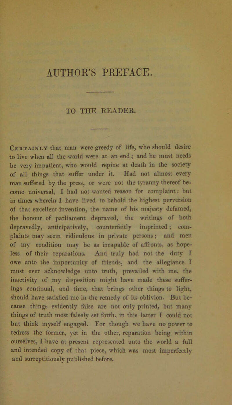 AUTHOR'S PREFACE. TO THE READER. Certainly that man were greedy of life, who should desire to live when all the world were at an end; and he must needs be very impatient, who would repine at death in the society of all things that suffer under it. Had not almost every man suffered by the press, or were not the tyranny thereof be- come universal, I had not wanted reason for complaint: but in times wherein I have lived to behold the highest perversion of that excellent invention, the name of his majesty defamed, the honour of parliament depraved, the writings of both depravedly, anticipatively, counterfeitly imprinted ; com- plaints may seem ridiculous in private persons; and men of my condition may be as incapable of affronts, as hope- less of their reparations. And truly had not the duty I owe unto the importunity of friends, and the allegiance I must ever acknowledge unto truth, prevailed with me, the inactivity of my disposition might have made these suffer- ings continual, and time, that brings other things to light, should have satisfied me in the remedy of its oblivion. But be- cause things evidently false are not only printed, but many things of truth most falsely set forth, in this latter I could not but think myself engaged. For though we have no power to redress the former, yet in the other, reparation being within ourselves, I have at present represented unto the world a full and intended copy of that piece, which was most imperfectly and surreptitiously published before.