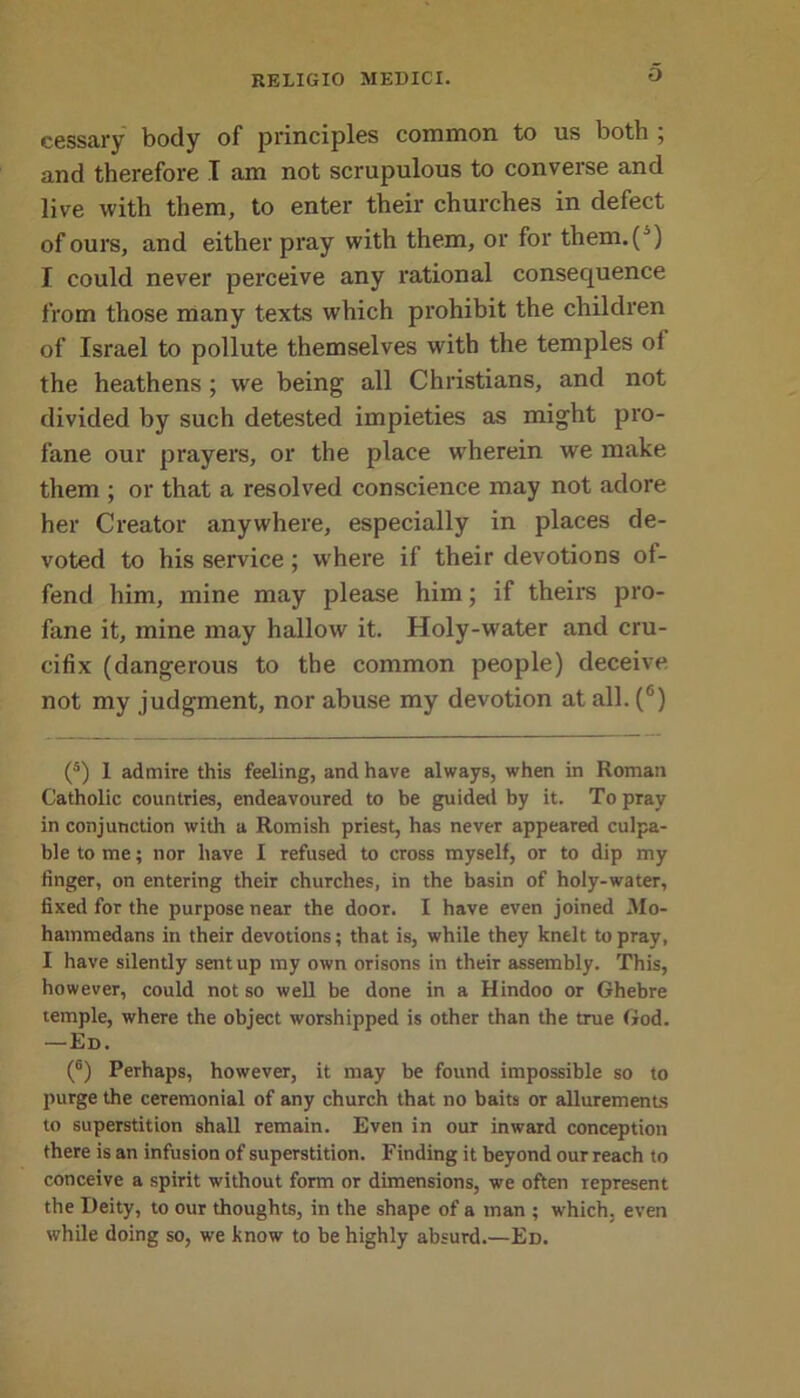 O cessary body of principles common to us both , and therefore I am not scrupulous to converse and live with them, to enter their churches in defect of ours, and either pray with them, or for them.(') I could never perceive any rational consequence from those many texts which prohibit the children of Israel to pollute themselves with the temples ol the heathens ; we being all Christians, and not divided by such detested impieties as might pro- fane our prayers, or the place wherein we make them ; or that a resolved conscience may not adore her Creator anywhere, especially in places de- voted to his service; where if their devotions of- fend him, mine may please him; if theirs pro- fane it, mine may hallow it. Holy-water and cru- cifix (dangerous to the common people) deceive not my judgment, nor abuse my devotion at all. (6) (5) 1 admire this feeling, and have always, when in Roman Catholic countries, endeavoured to be guided by it. To pray in conjunction with a Romish priest, has never appeared culpa- ble to me; nor have I refused to cross myself, or to dip my finger, on entering their churches, in the basin of holy-water, fixed for the purpose near the door. I have even joined Mo- hammedans in their devotions; that is, while they knelt to pray, I have silently sent up my own orisons in their assembly. This, however, could not so well be done in a Hindoo or Ghebre temple, where the object worshipped is other than the true God. —Ed. (6) Perhaps, however, it may be found impossible so to purge the ceremonial of any church that no baits or allurements to superstition shall remain. Even in our inward conception there is an infusion of superstition. Finding it beyond our reach to conceive a spirit without form or dimensions, we often represent the Deity, to our thoughts, in the shape of a man ; which, even while doing so, we know to be highly absurd.—Ed.