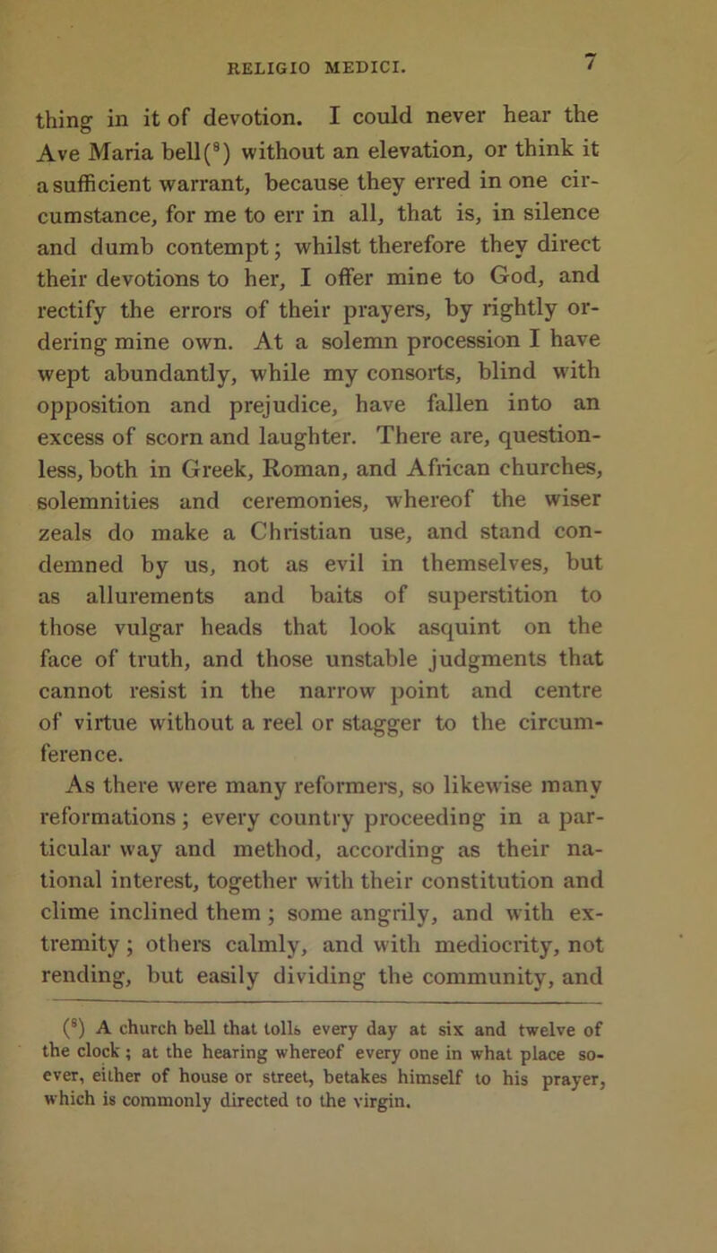 thing in it of devotion. I could never hear the Ave Maria bell(9) without an elevation, or think it a sufficient warrant, because they erred in one cir- cumstance, for me to err in all, that is, in silence and dumb contempt; whilst therefore they direct their devotions to her, I offer mine to God, and rectify the errors of their prayers, by rightly or- dering mine own. At a solemn procession I have wept abundantly, while my consorts, blind with opposition and prejudice, have fallen into an excess of scorn and laughter. There are, question- less, both in Greek, Roman, and African churches, solemnities and ceremonies, whereof the wiser zeals do make a Christian use, and stand con- demned by us, not as evil in themselves, but as allurements and baits of superstition to those vulgar heads that look asquint on the face of truth, and those unstable judgments that cannot resist in the narrow point and centre of virtue without a reel or stagger to the circum- ference. As there were many reformers, so likewise many reformations; every country proceeding in a par- ticular way and method, according as their na- tional interest, together with their constitution and clime inclined them ; some angrily, and with ex- tremity ; others calmly, and with mediocrity, not rending, but easily dividing the community, and (s) A church bell that tolls every day at six and twelve of the clock; at the hearing whereof every one in what place so- ever, either of house or street, betakes himself to his prayer, which is commonly directed to the virgin.