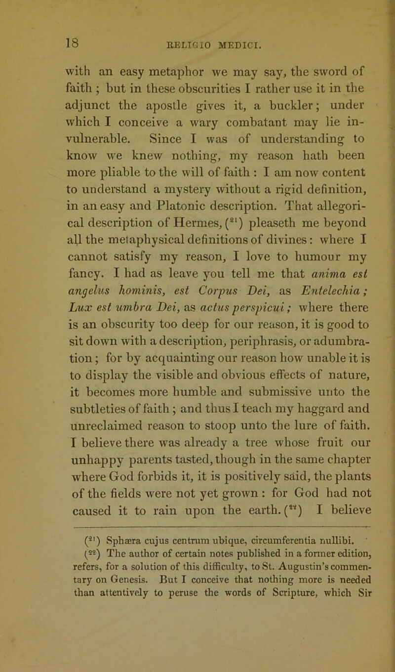 with an easy metaphor we may say, the sword of faith ; but in these obscurities I rather use it in the adjunct the apostle gives it, a buckler; under which I conceive a wary combatant may lie in- vulnerable. Since I was of understanding to know we knew nothing, my reason hath been more pliable to the will of faith : I am now content to understand a mystery without a rigid definition, in an easy and Platonic description. That allegori- cal description of Hermes, (SI) pleaseth me beyond all the metaphysical definitions of divines: where I cannot satisfy my reason, I love to humour my fancy. I had as leave you tell me that anima est angelus hominis, est Corpus Dei, as Entelechia; Lux est umbra Dei, as actus perspicui; where there is an obscurity too deep for our reason, it is good to sit down with a description, periphrasis, or adumbra- tion ; for by acquainting our reason how unable it is to display the visible and obvious effects of nature, it becomes more humble and submissive unto the subtleties of faith ; and thus I teach my haggard and unreclaimed reason to stoop unto the lure of faith. I believe there was already a tree whose fruit our unhappy parents tasted, though in the same chapter where God forbids it, it is positively said, the plants of the fields were not yet grown : for God had not caused it to rain upon the earth. (**) I believe (*') Sphaera cujus centrum ubique, circumferentia nullibi. (**) The author of certain notes published in a former edition, refers, for a solution of this difficulty, to St. Augustin’s commen- tary on Genesis. But I conceive that nothing more is needed than attentively to peruse the words of Scripture, which Sir