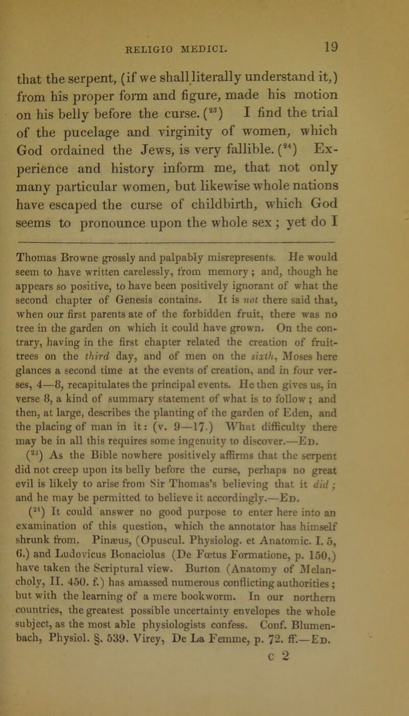 that the serpent, (if we shall literally understand it,) from his proper form and figure, made his motion on his belly before the curse. (S3) I find the trial of the pucelage and virginity of women, which God ordained the Jews, is very fallible. (*4) Ex- perience and history inform me, that not only many particular women, but likewise whole nations have escaped the curse of childbirth, which God seems to pronounce upon the whole sex ; yet do I Thomas Browne grossly and palpably misrepresents. He would seem to have written carelessly, from memory; and, though he appears so positive, to have been positively ignorant of what the second chapter of Genesis contains. It is not there said that, when our first parents ate of the forbidden fruit, there was no tree in the garden on which it could have grown. On the con- trary, having in the first chapter related the creation of fruit- trees on the third day, and of men on the sixth, Moses here glances a second time at the events of creation, and in four ver- ses, 4—8, recapitulates the principal events. He then gives us, in verse 8, a kind of summary statement of what is to follow ; and then, at large, describes the planting of the garden of Eden, and the placing of man in it: (v. 9—17 ) What difficulty there may be in all this requires some ingenuity to discover.—Ed. (2J) As the Bible nowhere positively affirms that the serpent did not creep upon its belly before the curse, perhaps no great evil is likely to arise from Sir Thomas’s believing diat it did ; and he may be permitted to believe it accordingly.—Ed. (2I) It could answer no good purpose to enter here into an examination of this question, which the annotator has himself shrunk from. Pinasus, (Opuscul. Physiolog. et Anatomic. I. 5, 6.) and Ludovicus Bonaciolus (De Foetus Formatione, p. 150,) have taken the Scriptural view. Burton (Anatomy of Melan- choly, II. 450. f.) has amassed numerous conflicting authorities; but with the learning of a mere bookworm. In our northern countries, the greatest possible uncertainty envelopes the whole subject, as the most able physiologists confess. Conf. Blumen- bach, Physiol. §. 539. Virey, De La Femme, p. 72. fF.— Ed. c 2