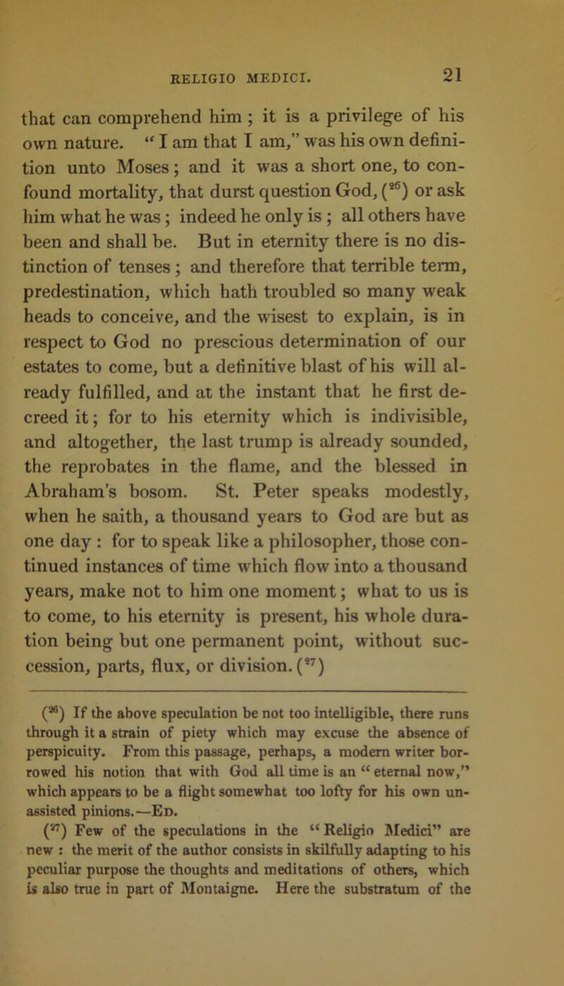 that can comprehend him ; it is a privilege of his own nature. “ I am that I am,” was his own defini- tion unto Moses ; and it was a short one, to con- found mortality, that durst question God, (a6) or ask him what he was; indeed he only is ; all others have been and shall be. But in eternity there is no dis- tinction of tenses ; and therefore that terrible term, predestination, which hath troubled so many weak heads to conceive, and the wisest to explain, is in respect to God no prescious determination of our estates to come, but a definitive blast of his will al- ready fulfilled, and at the instant that he first de- creed it; for to his eternity which is indivisible, and altogether, the last trump is already sounded, the reprobates in the flame, and the blessed in Abraham’s bosom. St. Peter speaks modestly, when he saith, a thousand years to God are but as one day : for to speak like a philosopher, those con- tinued instances of time which flow into a thousand years, make not to him one moment; what to us is to come, to his eternity is present, his whole dura- tion being but one permanent point, without suc- cession, parts, flux, or division. (*7) (M) If the above speculation be not too intelligible, there runs through it a strain of piety which may excuse the absence of perspicuity. From this passage, perhaps, a modern writer bor- rowed his notion that with God all time is an “ eternal now,” which appears to be a flight somewhat too lofty for his own un- assisted pinions.—Ed. (17) Few of the speculations in the “ Religio Medici” are new : the merit of the author consists in skilfully adapting to his peculiar purpose the thoughts and meditations of others, which is also true in part of Montaigne. Here the substratum of the