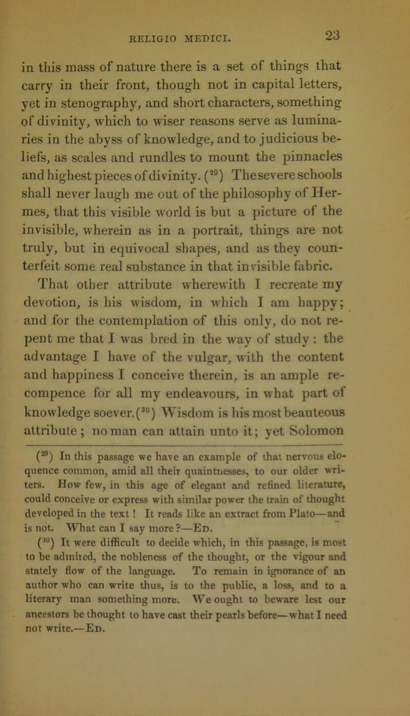 in this mass of nature there is a set of things that carry in their front, though not in capital letters, yet in stenography, and short characters, something of divinity, which to wiser reasons serve as lumina- ries in the abyss of knowledge, and to judicious be- liefs, as scales and rundles to mount the pinnacles and highest pieces of divinity. (s9) Thesevere schools shall never laugh me out of the philosophy of Her- mes, that this visible world is but a picture of the invisible, wherein as in a portrait, things are not truly, but in equivocal shapes, and as they coun- terfeit some real substance in that invisible fabric. That other attribute wherewith I recreate my devotion, is his wisdom, in which I am happy; and for the contemplation of this only, do not re- pent me that I was bred in the way of study : the advantage I have of the vulgar, with the content and happiness I conceive therein, is an ample re- compence for all my endeavours, in what part of knowledge soever.(30) Wisdom is his most beauteous attribute; no man can attain unto it; yet Solomon (M) In this passage we have an example of that nervous elo- quence common, amid all their quaintnesses, to our older wri- ters. How few, in this age of elegant and refined literature, could conceive or express with similar power the train of thought developed in the text! It reads like an extract from Plato—and is not. What can I say more ?—Ed. (:l°) It were difficult to decide which, in this passage, is most to be admired, the nobleness of the thought, or the vigour and stately flow of the language. To remain in ignorance of an author who can write thus, is to the public, a loss, and to a literary man something more. We ought to beware lest our ancestors be thought to have cast their pearls before—what I need not write.—Ed.