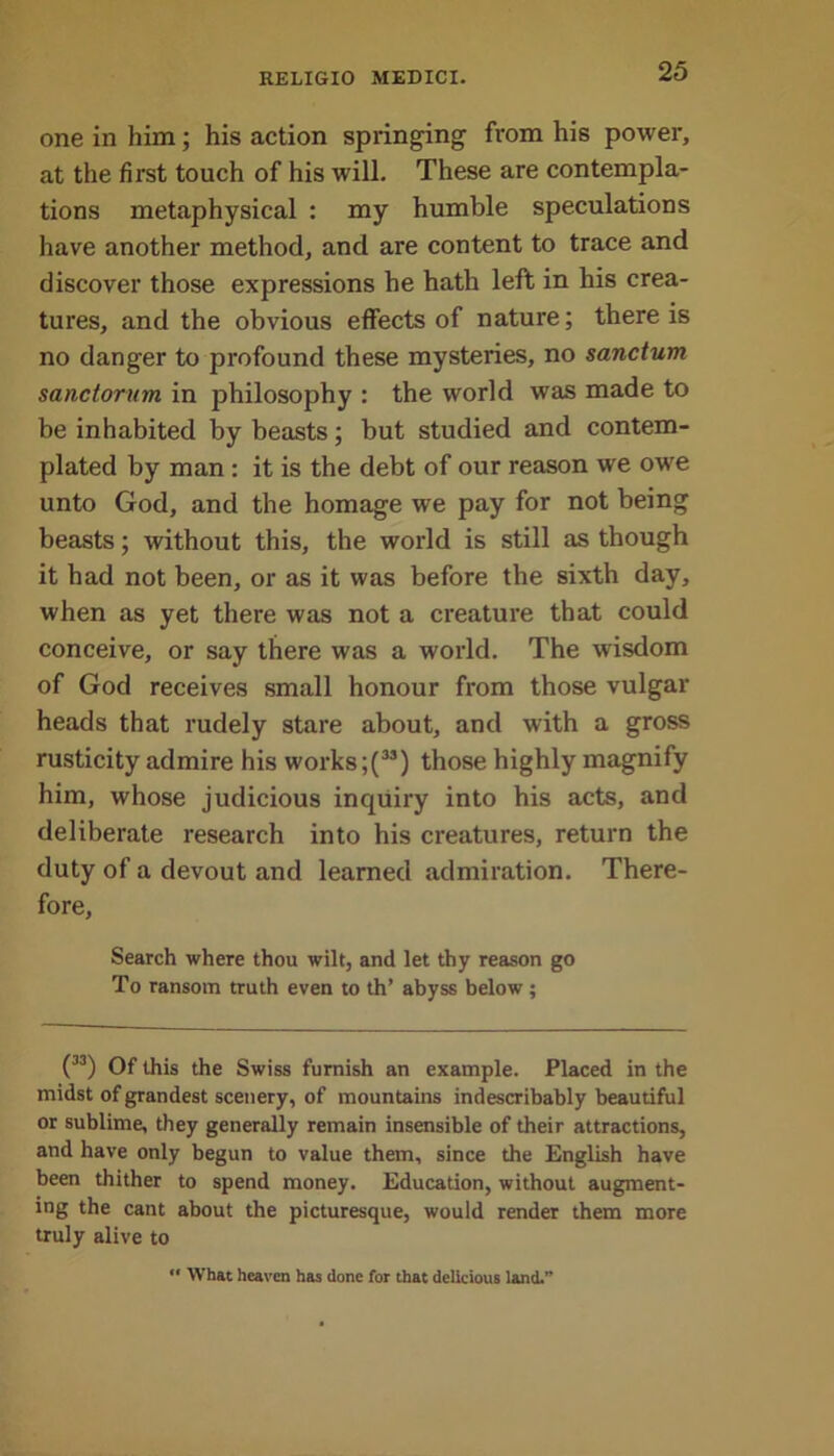 one in him; his action springing from his power, at the first touch of his will. These are contempla- tions metaphysical : my humble speculations have another method, and are content to trace and discover those expressions he hath left in his crea- tures, and the obvious effects of nature; there is no danger to profound these mysteries, no sanctum sanctorum in philosophy : the world was made to be inhabited by beasts; but studied and contem- plated by man : it is the debt of our reason we owe unto God, and the homage we pay for not being beasts; without this, the world is still as though it had not been, or as it was before the sixth day, when as yet there was not a creature that could conceive, or say there was a world. The wisdom of God receives small honour from those vulgar heads that rudely stare about, and with a gross rusticity admire his works ;(33) those highly magnify him, whose judicious inquiry into his acts, and deliberate research into his creatures, return the duty of a devout and learned admiration. There- fore, Search where thou wilt, and let thy reason go To ransom truth even to th’ abyss below; (M) Of this the Swiss furnish an example. Placed in the midst of grandest scenery, of mountains indescribably beautiful or sublime, they generally remain insensible of their attractions, and have only begun to value them, since the English have been thither to spend money. Education, without augment- ing the cant about the picturesque, would render them more truly alive to “ What heaven has done for that delicious land.”