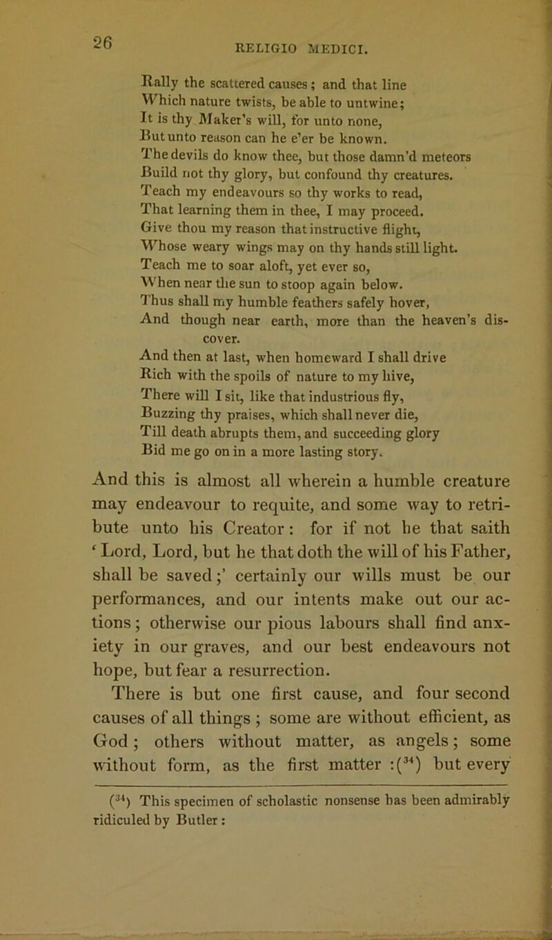 RELIGIO MEDICI. Rally the scattered causes ; and that line Which nature twists, be able to untwine; It is thy Maker’s will, for unto none, But unto reason can he e’er be known. The devils do know thee, but those damn’d meteors Build not thy glory, but confound thy creatures. Teach my endeavours so thy works to read, That learning them in thee, I may proceed. Give thou my reason that instructive flight, Whose weary wings may on thy hands still light. Teach me to soar aloft, yet ever so, When near the sun to stoop again below. Thus shall my humble feathers safely hover, And though near earth, more than the heaven’s dis- cover. And then at last, when homeward I shall drive Rich with the spoils of nature to my hive, There will I sit, like that industrious fly, Buzzing thy praises, which shall never die, Till death abrupts them, and succeeding glory Bid me go on in a more lasting story. And this is almost all wherein a humble creature may endeavour to requite, and some way to retri- bute unto his Creator : for if not he that saith ‘ Lord, Lord, but he that doth the will of his Father, shall be savedcertainly our wills must be our performances, and our intents make out our ac- tions ; otherwise our pious labours shall find anx- iety in our graves, and our best endeavours not hope, but fear a resurrection. There is but one first cause, and four second causes of all things ; some are without efficient, as God; others without matter, as angels; some without form, as the first matter :(34) but every (34) This specimen of scholastic nonsense has been admirably ridiculed by Butler: