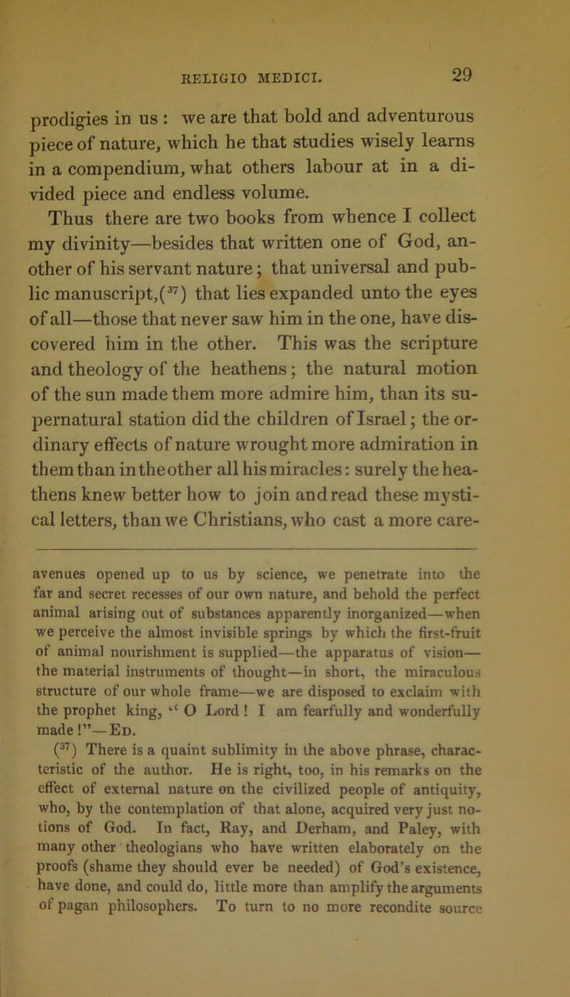 prodigies in us : we are that bold and adventurous piece of nature, which he that studies wisely learns in a compendium, what others labour at in a di- vided piece and endless volume. Thus there are two books from whence I collect my divinity—besides that written one of God, an- other of his servant nature; that universal and pub- lic manuscript,(37) that lies expanded unto the eyes of all—those that never saw him in the one, have dis- covered him in the other. This was the scripture and theology of the heathens; the natural motion of the sun made them more admire him, than its su- pernatural station did the children of Israel; the or- dinary effects of nature wrought more admiration in them than intheother all his miracles: surely the hea- thens knew better how to join and read these mysti- cal letters, than we Christians, who cast a more care- avenues opened up to us by science, we penetrate into the far and secret recesses of our own nature, and behold the perfect animal arising out of substances apparently inorganized—when we perceive the almost invisible springs by which the first-fruit of animal nourishment is supplied—the apparatus of vision— the material instruments of thought—in short, the miraculous structure of our whole frame—we are disposed to exclaim with the prophet king, ‘‘ O Lord ! I am fearfully and wonderfully made!”—Ed. (37) There is a quaint sublimity in the above phrase, charac- teristic of the author. He is right, too, in his remarks on the effect of external nature on the civilized people of antiquity, who, by the contemplation of that alone, acquired very just no- tions of God. In fact, Ray, and Derham, and Paley, with many other theologians who have written elaborately on the proofs (shame they should ever be needed) of God’s existence, have done, and could do, little more than amplify the arguments of pagan philosophers. To turn to no more recondite source