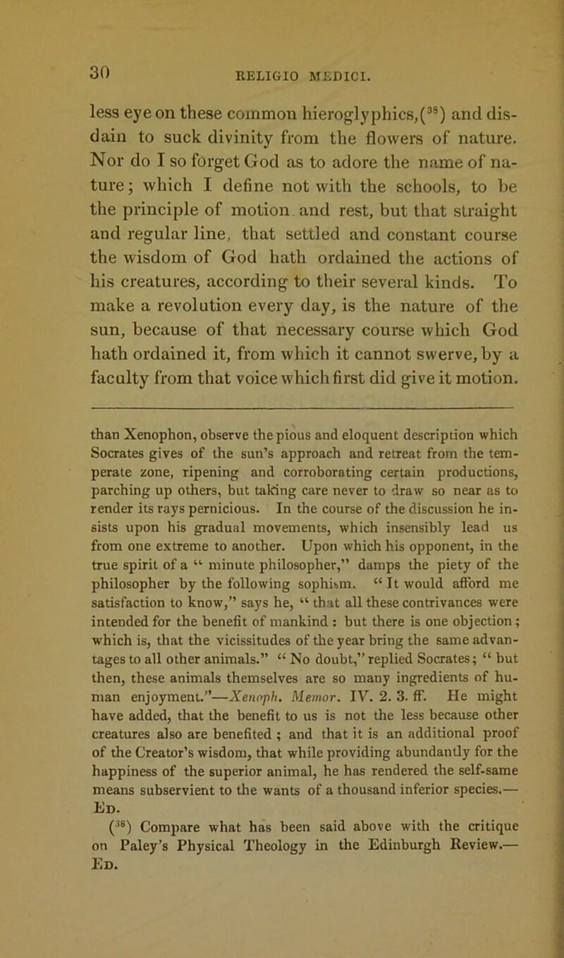 less eye on these common hieroglyphics,(38) and dis- dain to suck divinity from the flowers of nature. Nor do I so forget God as to adore the name of na- ture; which I define not with the schools, to be the principle of motion and rest, but that straight and regular line, that settled and constant course the wisdom of God hath ordained the actions of his creatures, according to their several kinds. To make a revolution every day, is the nature of the sun, because of that necessary course which God hath ordained it, from which it cannot swerve, by a faculty from that voice which first did give it motion. than Xenophon, observe the pious and eloquent description which Socrates gives of the sun’s approach and retreat from the tem- perate zone, ripening and corroborating certain productions, parching up others, but talcing care never to draw so near as to render its rays pernicious. In the course of the discussion he in- sists upon his gradual movements, which insensibly lead us from one extreme to another. Upon which his opponent, in the true spirit of a “ minute philosopher,” damps the piety of the philosopher by the following sophism. “It would afford me satisfaction to know,” says he, “ that all these contrivances were intended for the benefit of mankind : but there is one objection; which is, that the vicissitudes of the year bring the same advan- tages to all other animals.” “ No doubt,”replied Socrates; “ but then, these animals themselves are so many ingredients of hu- man enjoyment.”—Xenoph. Memor. IV. 2. 3. ff. He might have added, that the benefit to us is not the less because other creatures also are benefited ; and that it is an additional proof of the Creator’s wisdom, that while providing abundantly for the happiness of the superior animal, he has rendered the self-same means subservient to the wants of a thousand inferior species.— Ed. (3S) Compare what has been said above with the critique on Paley’s Physical Theology in the Edinburgh Review.—