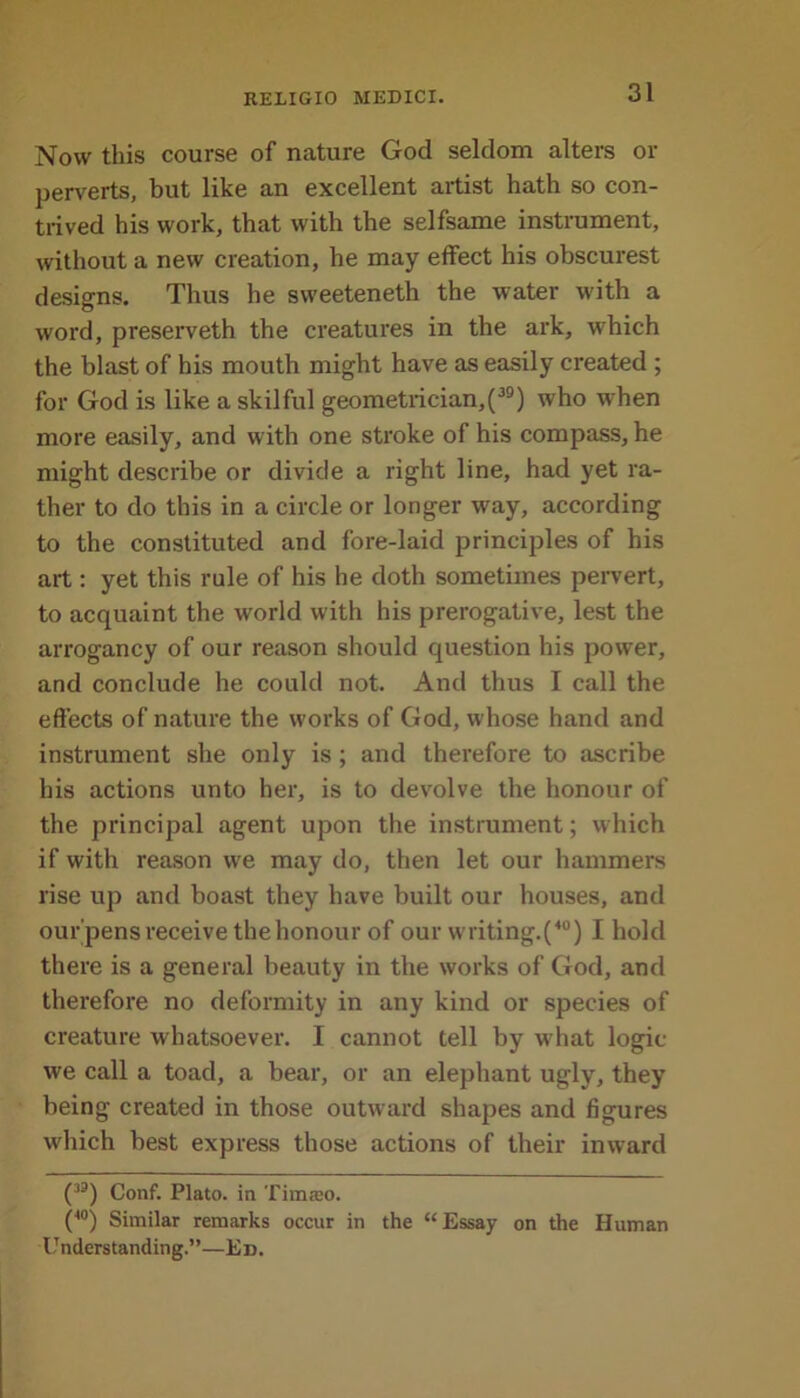 Now this course of nature God seldom alters or perverts, but like an excellent artist hath so con- trived his work, that with the selfsame instrument, without a new creation, he may effect his obscurest designs. Thus he sweeteneth the water w'ith a word, preserveth the creatures in the ark, which the blast of his mouth might have as easily created ; for God is like a skilful geometrician,(39) who when more easily, and with one stroke of his compass, he might describe or divide a right line, had yet ra- ther to do this in a circle or longer way, according to the constituted and fore-laid principles of his art: yet this rule of his he doth sometimes pervert, to acquaint the world with his prerogative, lest the arrogancy of our reason should question his power, and conclude he could not. And thus I call the effects of nature the works of God, whose hand and instrument she only is ; and therefore to ascribe his actions unto her, is to devolve the honour of the principal agent upon the instrument; which if with reason we may do, then let our hammers rise up and boast they have built our houses, and our'pens receive the honour of our writing.(40) I hold there is a general beauty in the works of God, and therefore no deformity in any kind or species of creature whatsoever. I cannot tell by w hat logic we call a toad, a bear, or an elephant ugly, they being created in those outward shapes and figures which best express those actions of their inward (33) Conf. Plato, in Timteo. (40) Similar remarks occur in the “Essay on the Human Understanding.”—Ed.