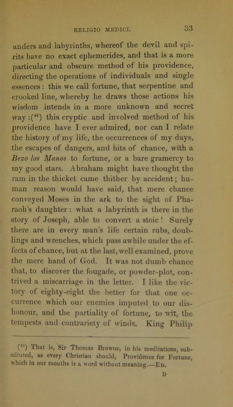 anders and labyrinths, whereof the devil and spi- rits have no exact ephemerides, and that is a more particular and obscure method of his providence, directing the operations of individuals and single essences: this we call fortune, that serpentine and crooked line, whereby he draws those actions his wisdom intends in a more unknown and secret way :(48) this cryptic and involved method of his providence have I ever admired, nor can I relate the history of my life, the occurrences of my days, the escapes of dangers, and hits of chance, with a Bezo los 1Jlanos to fortune, or a bare gramercy to my good stars. Abraham might have thought the ram in the thicket came thither by accident; hu- man reason would have said, that mere chance conveyed Moses in the ark to the sight of Pha- raoh’s daughter: what a labyrinth is there in the story of Joseph, able to convert a stoic ! Surely there are in every man’s life certain rubs, doub- lings and wrenches, which pass awhile under the ef- fects of chance, but at the last, well examined, prove the mere hand of God. It was not dumb chance that, to discover the fougade, or powder-plot, con- trived a miscarriage in the letter. I like the vic- tory of eighty-eight the better for that one oc- currence which our enemies imputed to our dis- honour, and the partiality of fortune, to wit, the tempests and contrariety of winds. King Philip ( ) That is, Sir Thomas Browne, in his meditations, sub- stituted, as every Christian should, Providence for Fortune, which in our mouths is a word without meaning.—Ed. D