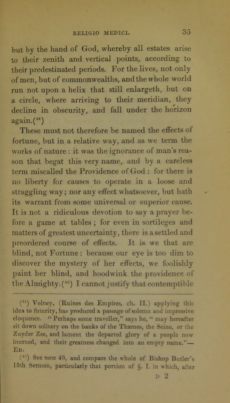 but by the hand of God, whereby all estates arise to their zenith and vertical points, according to their predestinated periods. For the lives, not only of men, but of commonwealths, and the whole world run not upon a helix that still enlargeth, but on a circle, where arriving to their meridian, they decline in obscurity, and fall under the horizon again. (44) These must not therefore be named the effects of fortune, but in a relative way, and as we term the works of nature : it was the ignorance of man’s rea- son that begat this very name, and by a careless term miscalled the Providence of God : for there is no liberty for causes to operate in a loose and straggling way; nor any effect whatsoever, but hath its warrant from some universal or superior cause. It is not a ridiculous devotion to say a prayer be- fore a game at tables ; for even in sortileges and matters of greatest uncertainty, there is a settled and preordered course of effects. It is we that are blind, not Fortune : because our eye is too dim to discover the mystery of her effects, we foolishly paint her blind, and hoodwink the providence of the Almighty.(44) I cannot justify that contemptible (4I) Volney, (Ruines des Empires, ch. II.) applying this idea to futurity, has produced a passage of solemn and impressive eloquence. “ Perhaps some traveller,” says he, “ may hereafter sit down solitary on the banks of the Thames, the Seine, or the Zuyder Zee, and lament the departed glory of a people now inurned, and their greatness changed into an empty name.”— Ed. (*5) See note 40, and compare the whole of Bishop Butler's 15th Sermon, particularly that portion of §. I. in which, after D 2