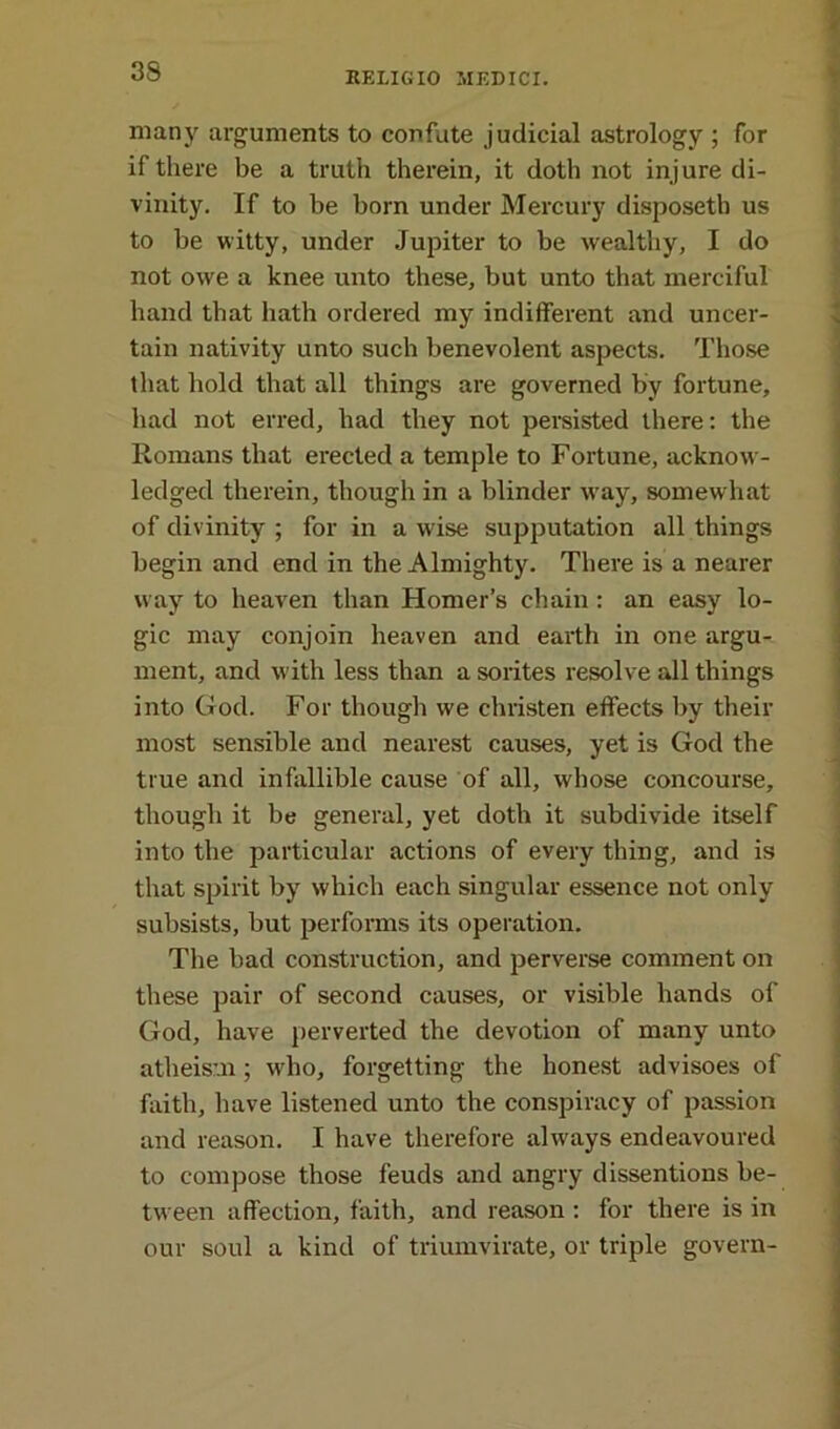 many arguments to confute judicial astrology ; for if there be a truth therein, it doth not injure di- vinity. If to be born under Mercury disposetb us to be witty, under Jupiter to be wealthy, I do not owe a knee unto these, but unto that merciful hand that hath ordered my indifferent and uncer- tain nativity unto such benevolent aspects. Those that hold that all things are governed by fortune, had not erred, had they not persisted there: the Romans that erected a temple to Fortune, acknow- ledged therein, though in a blinder W’ay, somewhat of divinity ; for in a wrise supputation all things begin and end in the Almighty. There is a nearer way to heaven than Homer’s chain: an easy lo- gic may conjoin heaven and earth in one argu- ment, and w ith less than a sorites resolve all things into God. For though we christen effects by their most sensible and nearest causes, yet is God the true and infallible cause of all, whose concourse, though it be general, yet doth it subdivide itself into the particular actions of every thing, and is that spirit by which each singular essence not only subsists, but performs its operation. The bad construction, and perverse comment on these pair of second causes, or visible hands of God, have perverted the devotion of many unto atheism; w'ho, forgetting the honest advisoes of faith, have listened unto the conspiracy of passion and reason. I have therefore always endeavoured to compose those feuds and angry dissentions be- tween affection, faith, and reason : for there is in our soul a kind of triumvirate, or triple govern-