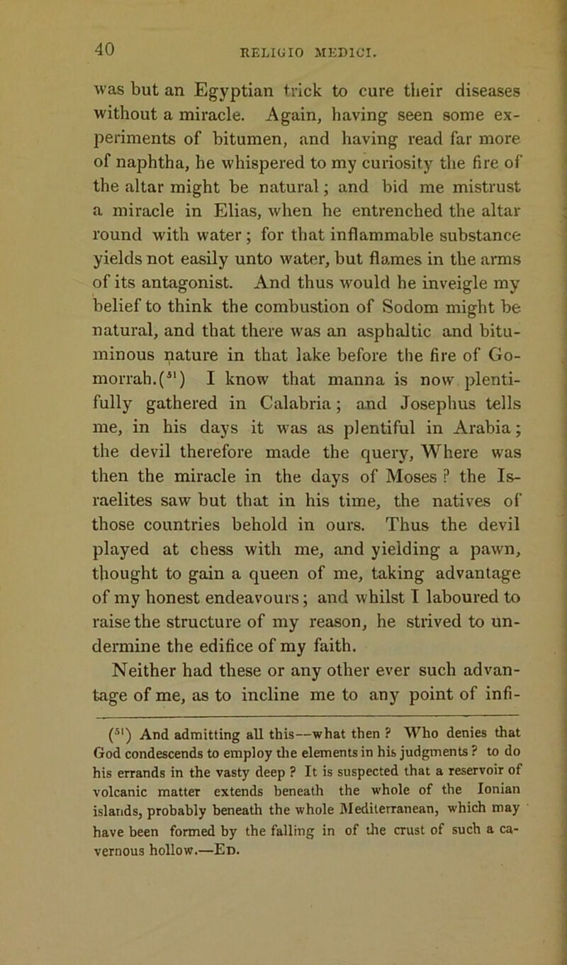 was but an Egyptian trick to cure their diseases without a miracle. Again, having seen some ex- periments of bitumen, and having read far more of naphtha, he whispered to my curiosity the fire of the altar might be natural; and bid me mistrust a miracle in Elias, when he entrenched the altar round with water ; for that inflammable substance yields not easily unto water, but flames in the arms of its antagonist. And thus would he inveigle my belief to think the combustion of Sodom might be natural, and that there was an asphaltic and bitu- minous nature in that lake before the fire of Go- morrah^51) I know that manna is now plenti- fully gathered in Calabria; and Josephus tells me, in his days it was as plentiful in Arabia; the devil therefore made the query, Where was then the miracle in the days of Moses P the Is- raelites saw but that in his time, the natives of those countries behold in ours. Thus the devil played at chess with me, and yielding a pawn, thought to gain a queen of me, taking advantage of my honest endeavours; and whilst I laboured to raise the structure of my reason, he strived to un- dermine the edifice of my faith. Neither had these or any other ever such advan- tage of me, as to incline me to any point of infi- (5I) And admitting all this—what then ? Who denies that God condescends to employ the elements in his judgments ? to do his errands in the vasty deep ? It is suspected that a reservoir of volcanic matter extends beneath the whole of the Ionian islands, probably beneath the whole Mediterranean, which may have been formed by the falling in of the crust of such a ca- vernous hollow.—Ed.