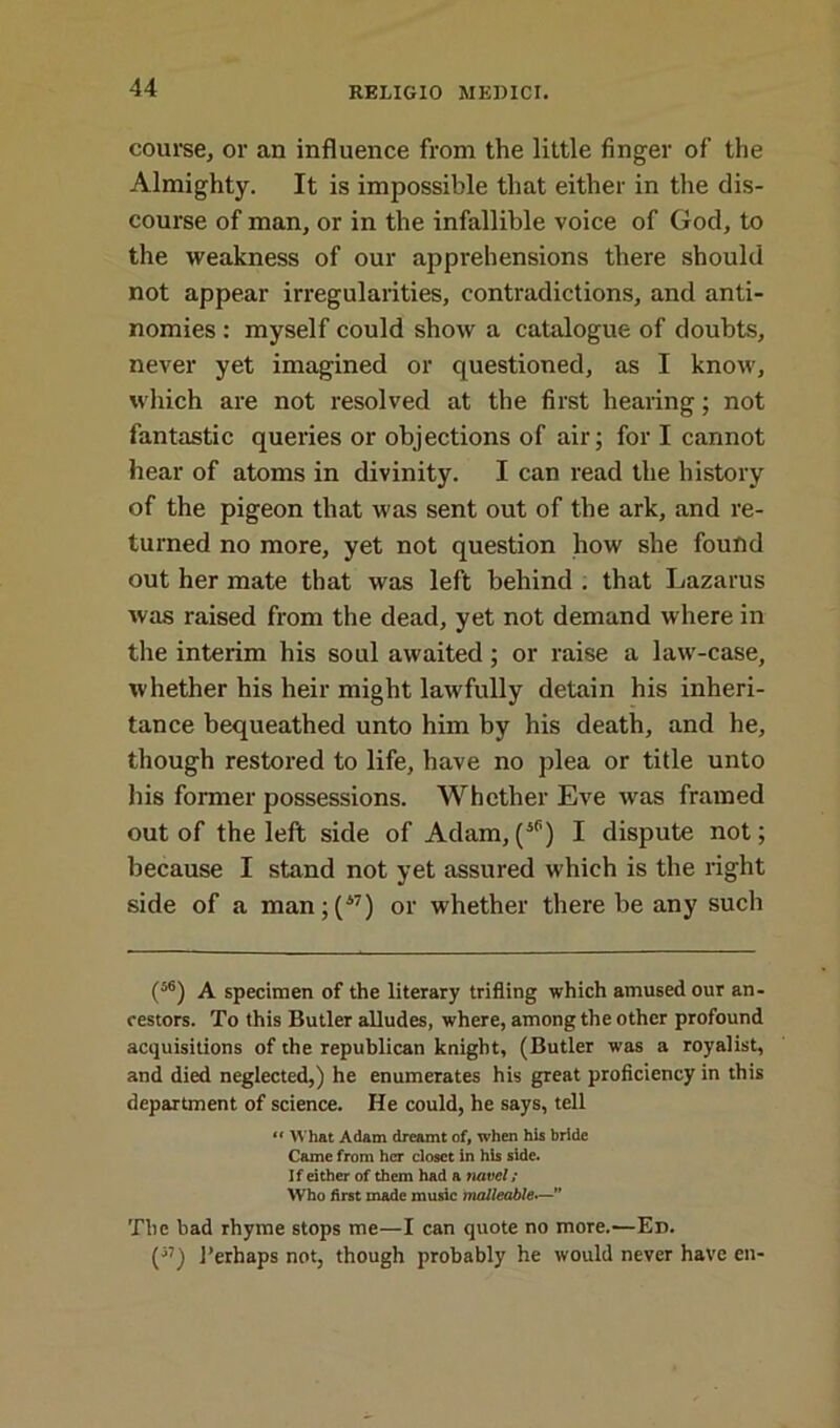 course, or an influence from the little finger of the Almighty. It is impossible that either in the dis- course of man, or in the infallible voice of God, to the weakness of our apprehensions there should not appear irregularities, contradictions, and anti- nomies : myself could show a catalogue of doubts, never yet imagined or questioned, as I know, which are not resolved at the first hearing; not fantastic queries or objections of air; for I cannot hear of atoms in divinity. I can read the history of the pigeon that was sent out of the ark, and re- turned no more, yet not question how she found out her mate that was left behind . that Lazarus was raised from the dead, yet not demand where in the interim his soul awaited; or raise a law-case, whether his heir might lawfully detain his inheri- tance bequeathed unto him by his death, and he, though restored to life, have no plea or title unto his former possessions. Whether Eve was framed out of the left side of Adam,(i6) I dispute not; because I stand not yet assured which is the right side of a man;(w) or whether there be any such (56) A specimen of the literary trifling which amused our an- cestors. To this Butler alludes, where, among the other profound acquisitions of the republican knight, (Butler was a royalist, and died neglected,) he enumerates his great proficiency in this department of science. He could, he says, tell “ What Adam dreamt of, when his bride Came from her closet in his side. If either of them had a navel/ Who first made music malleable” The bad rhyme stops me—I can quote no more.—Ed. (57) 1’erhaps not, though probably he would never have en-