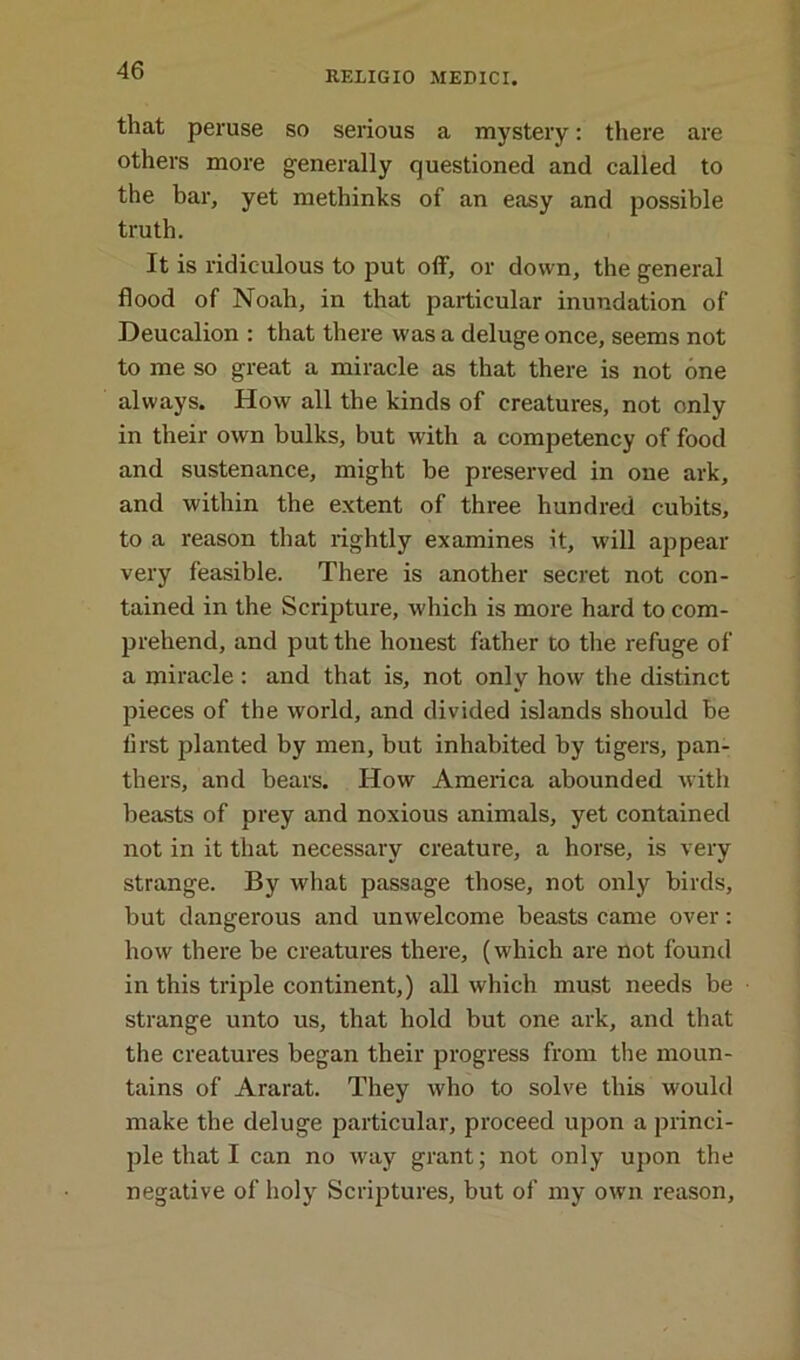 that peruse so serious a mystery: there are others more generally questioned and called to the bar, yet methinks of an easy and possible truth. It is ridiculous to put off, or down, the general flood of Noah, in that particular inundation of Deucalion : that there was a deluge once, seems not to me so great a miracle as that there is not one always. How all the kinds of creatures, not only in their own bulks, but with a competency of food and sustenance, might be preserved in one ark, and within the extent of three hundred cubits, to a reason that rightly examines it, will appear very feasible. There is another secret not con- tained in the Scripture, which is more hard to com- prehend, and put the honest father to the refuge of a miracle : and that is, not only how the distinct pieces of the world, and divided islands should be first planted by men, but inhabited by tigers, pan- thers, and bears. How America abounded with beasts of prey and noxious animals, yet contained not in it that necessary creature, a horse, is very strange. By what passage those, not only birds, but dangerous and unwelcome beasts came over: how there be creatures there, (which are not found in this triple continent,) all which must needs be strange unto us, that hold but one ark, and that the creatures began their progress from the moun- tains of Ararat. They who to solve this would make the deluge particular, proceed upon a princi- ple that I can no way grant; not only upon the negative of holy Scriptures, but of my own reason,