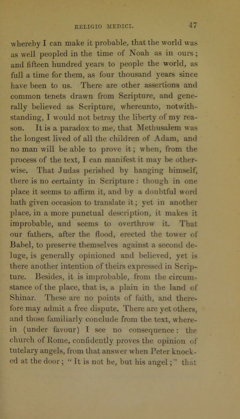 whereby I can make it probable, that the world was as well peopled in the time of Noah as in ours; and fifteen hundred years to people the world, as full a time for them, as four thousand years since have been to us. There are other assertions and common tenets drawn from Scripture, and gene- rally believed as Scripture, whereunto, notwith- standing, I would not betray the liberty of my rea- son. It is a paradox to me, that Methusalem w as the longest lived of all the children of Adam, and no man will be able to prove it; when, from the process of the text, I can manifest it may be other- wise. That Judas perished by hanging himself, there is no certainty in Scripture : though in one place it seems to affirm it, and by a doubtful w ord hath given occasion to translate it; yet in another place, in a more punctual description, it makes it improbable, and seems to overthrow it. That our fathers, after the flood, erected the tower of Babel, to preserve themselves against a second de- luge, is generally opinioned and believed, yet is there another intention of theirs expressed in Scrip- ture. Besides, it is improbable, from the circum- stance of the place, that is, a plain in the land of Shinar. These are no points of faith, and there- fore may admit a free dispute. There are yet others, and those familiarly conclude from the text, w here- in (under favour) I see no consequence: the church of Rome, confidently proves the opinion of tutelary angels, from that answer when Peter knock- ed at the door; “ It is not he, but his angel; ” that