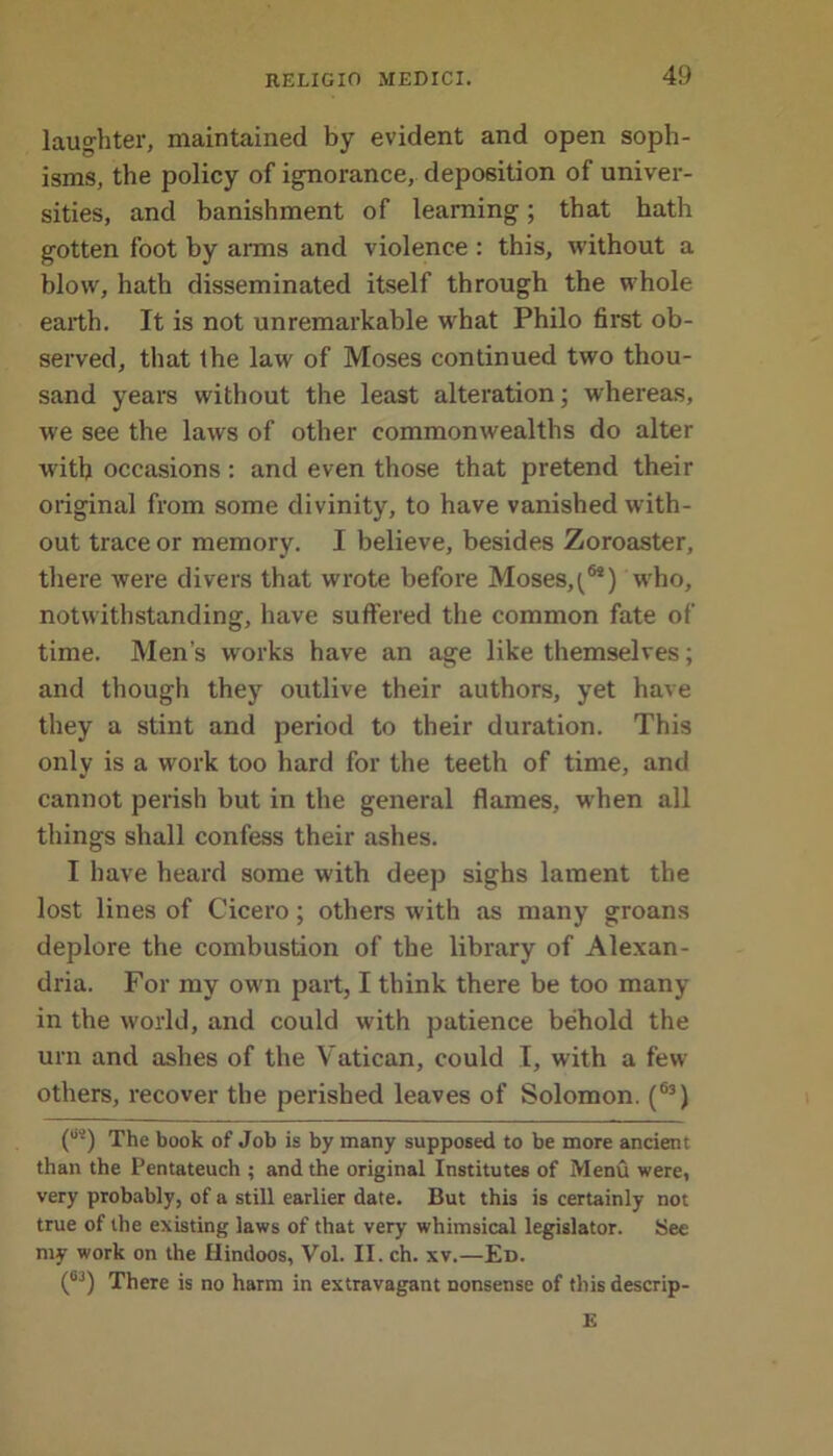 laughter, maintained by evident and open soph- isms, the policy of ignorance, deposition of univer- sities, and banishment of learning; that hath gotten foot by arms and violence : this, without a blow, hath disseminated itself through the whole earth. It is not unremarkable what Philo first ob- served, that Ihe law of Moses continued two thou- sand years without the least alteration; whereas, we see the laws of other commonwealths do alter with occasions : and even those that pretend their original from some divinity, to have vanished with- out trace or memory. I believe, besides Zoroaster, there were divers that wrote before Moses,t®*) who, notwithstanding, have suffered the common fate of time. Men’s works have an age like themselves; and though they outlive their authors, yet have they a stint and period to their duration. This only is a work too hard for the teeth of time, and cannot perish but in the general flames, when all things shall confess their ashes. I have heard some with deep sighs lament the lost lines of Cicero; others with as many groans deplore the combustion of the library of Alexan- dria. For my own part, I think there be too many in the world, and could with patience behold the urn and ashes of the Vatican, could I, with a few others, recover the perished leaves of Solomon. (63) (os) The book 0f j0b jg by many supposed to be more ancient than the Pentateuch ; and the original Institutes of Menu were, very probably, of a still earlier date. But this is certainly not true of the existing laws of that very whimsical legislator. See my work on the Hindoos, Vol. II. ch. xv.—Ed. (0J) There is no harm in extravagant nonsense of this descrip- E