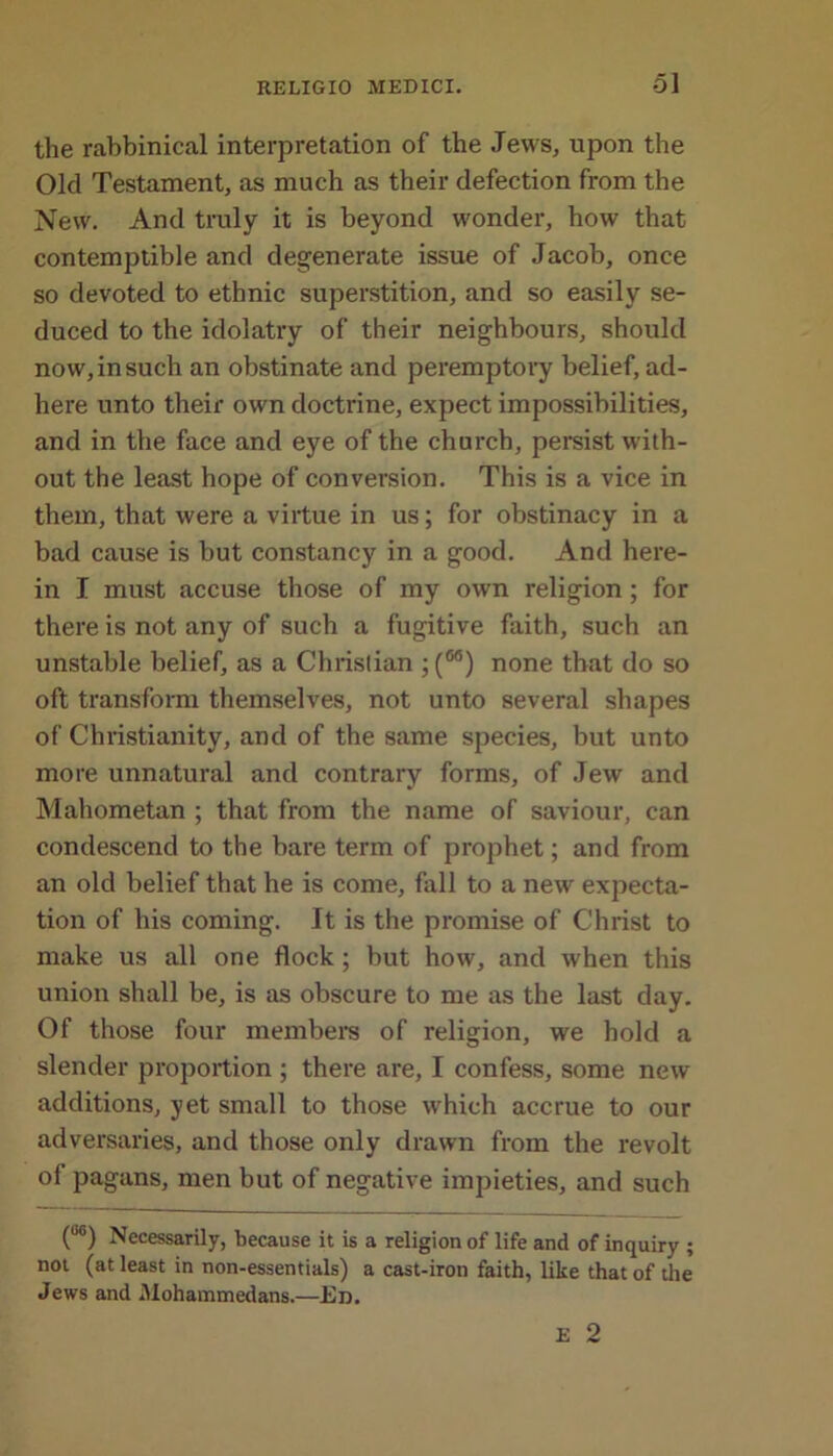 the rabbinical interpretation of the Jews, upon the Old Testament, as much as their defection from the New. And truly it is beyond wonder, how that contemptible and degenerate issue of Jacob, once so devoted to ethnic superstition, and so easily se- duced to the idolatry of their neighbours, should now, in such an obstinate and peremptory belief, ad- here unto their own doctrine, expect impossibilities, and in the face and eye of the church, persist with- out the least hope of conversion. This is a vice in them, that were a virtue in us; for obstinacy in a bad cause is but constancy in a good. And here- in I must accuse those of my own religion; for there is not any of such a fugitive faith, such an unstable belief, as a Christian ; (66) none that do so oft transform themselves, not unto several shapes of Christianity, and of the same species, but unto more unnatural and contrary forms, of Jew and Mahometan ; that from the name of saviour, can condescend to the bare term of prophet; and from an old belief that he is come, fall to a new expecta- tion of his coming. It is the promise of Christ to make us all one flock ; but how, and when this union shall be, is as obscure to me as the last day. Of those four members of religion, we hold a slender proportion ; there are, I confess, some new additions, yet small to those which accrue to our adversaries, and those only drawn from the revolt of pagans, men but of negative impieties, and such (°6) Necessarily, because it is a religion of life and of inquiry ; not (at least in non-essentials) a cast-iron faith, like that of the Jews and Mohammedans.—Ed. E 2