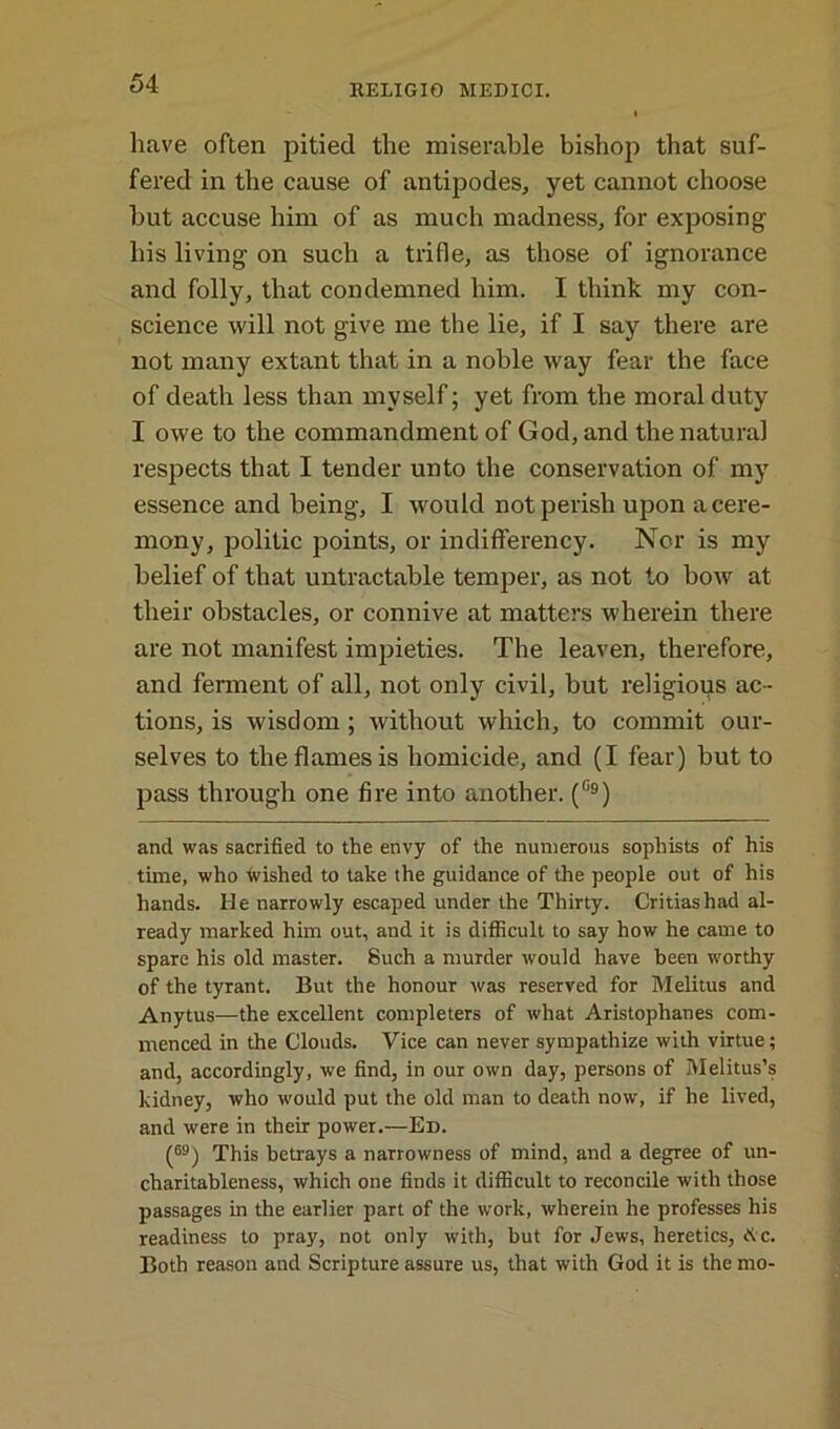 have often pitied the miserable bishop that suf- fered in the cause of antipodes, yet cannot choose but accuse him of as much madness, for exposing his living on such a trifle, as those of ignorance and folly, that condemned him. I think my con- science will not give me the lie, if I say there are not many extant that in a noble way fear the face of death less than myself; yet from the moral duty I owe to the commandment of God, and the natural respects that I tender unto the conservation of my essence and being, I would not perish upon a cere- mony, politic points, or indiflferency. Nor is my belief of that untractable temper, as not to bow at their obstacles, or connive at matters wherein there are not manifest impieties. The leaven, therefore, and ferment of all, not only civil, but religious ac- tions, is wisdom ; without which, to commit our- selves to the flames is homicide, and (I fear) but to pass through one fire into another. (°9) and was sacrified to the envy of the numerous sophists of his time, who wished to take the guidance of the people out of his hands. lie narrowly escaped under the Thirty. Critiashad al- ready marked him out, and it is difficult to say how he came to spare his old master. Such a murder would have been worthy of the tyrant. But the honour was reserved for Melitus and Anytus—the excellent completers of what Aristophanes com- menced in the Clouds. Vice can never sympathize with virtue; and, accordingly, we find, in our own day, persons of Melitus’s kidney, who would put the old man to death now, if he lived, and were in their power.—Ed. (M) This betrays a narrowness of mind, and a degree of un- charitableness, which one finds it difficult to reconcile with those passages in the earlier part of the work, wherein he professes his readiness to pray, not only with, but for Jews, heretics, A c. Both reason and Scripture assure us, that with God it is the mo-