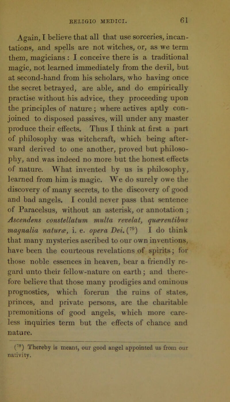 Asrain, I believe that all that use sorceries, incan- tations, and spells are not witches, or, as we term them, magicians : I conceive there is a traditional magic, not learned immediately from the devil, but at second-hand from his scholars, who having once the secret betrayed, are able, and do empirically practise without his advice, they proceeding upon the principles of nature ; where actives aptly con- joined to disposed passives, will under any master produce their effects. Thus I think at first a part of philosophy was witchcraft, which being after- ward derived to one another, proved but philoso- phy, and was indeed no more but the honest effects of nature. What invented by us is philosophy, learned from him is magic. We do surely owe the discovery of many secrets, to the discovery of good and bad angels. I could never pass that sentence of Paracelsus, without an asterisk, or annotation ; Ascenclens constellatum multa revelat, qucerentibus magnalia nature, i. e. opera Dei. (79) I do think that many mysteries ascribed to our own inventions, have been the courteous revelations of spirits; for those noble essences in heaven, bear a friendly re- gard unto their fellow-nature on earth; and there- fore believe that those many prodigies and ominous prognostics, which forerun the ruins of states, princes, and private persons, are the charitable premonitions of good angels, which more care- less inquiries term but the effects of chance and nature. (79) Thereby is meant, our good angel appointed us from our nativity.